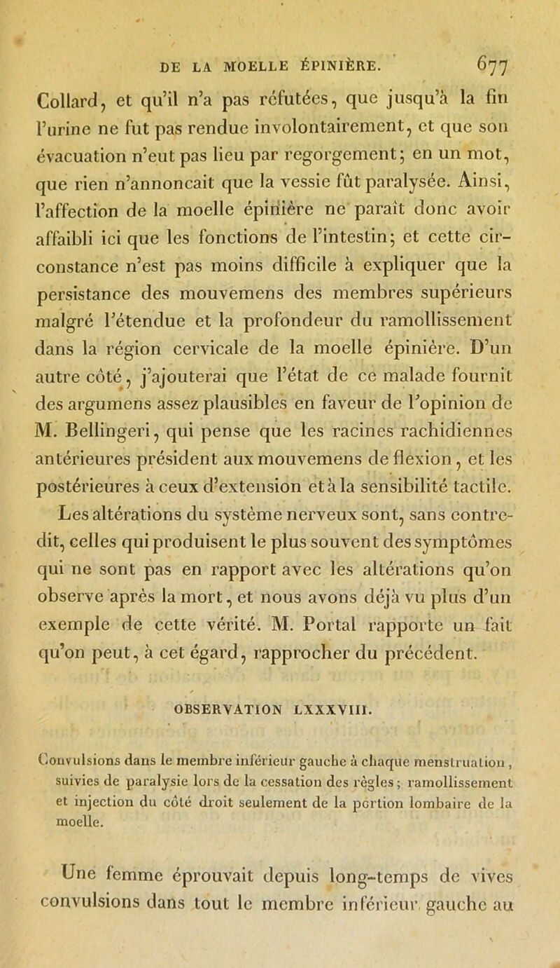 Collard, et qu’il n’a pas réfutées, que jusqu’à la fin l’urine ne fut pas rendue involontairement, et que son évacuation n’eut pas lieu par regorgement; en un mot, que rien n’annoncait que la vessie fût paralysée. Ainsi, l’affection de la moelle épinière ne paraît donc avoir affaibli ici que les fonctions de l’intestin; et cette cir- constance n’est pas moins difficile à expliquer que la persistance des mouvemens des membres supérieurs malgré l’étendue et la profondeur du ramollissement dans la région cervicale de la moelle épinière. D’un autre côté, j’ajouterai que l’état de ce malade fournit des argumens assez plausibles en faveur de l’opinion de M. Bellingeri, qui pense que les racines rachidiennes antérieures président aux mouvemens de flexion, et les postérieures à ceux d’extension et à la sensibilité tactile. Les altérations du système nerveux sont, sans contre- dit, celles qui produisent le plus souvent des symptômes qui ne sont pas en rapport avec les altérations qu’on observe après la mort, et nous avons déjà vu plus d’un exemple de cette vérité. M. Portai rapporte un fait qu’on peut, à cet égard, rapprocher du précédent. OBSERVATION LXXXVII1. Convulsions dans te membre inférieur gauche à chaque menstruation, suivies de paralysie lors de la cessation des règles ; ramollissement et injection du côté droit seulement de la portion lombaire de la moelle. Une femme éprouvait depuis long-temps de vives convulsions dans tout le membre inférieur, gauche au