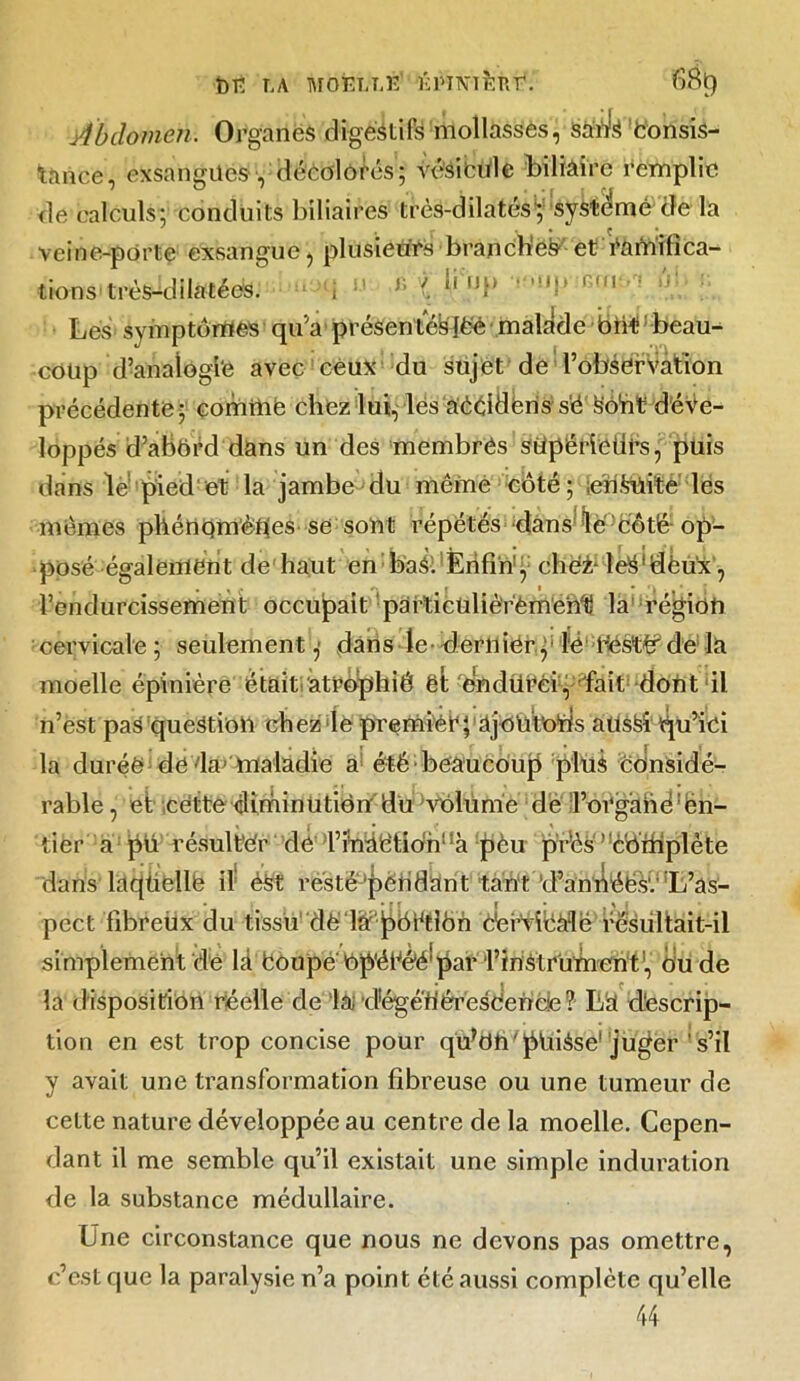 Abdomen. Organes digestifs mollasses, sanls Consis- tance, exsangues -, décolorés; vésicule biliaire remplie de calculs; conduits biliaires très-dilatés} système de la * , . . ç • veine-porte exsangue, plusieurs branches- et ramifica- tions très-dilatéés. i Ji \ *• u.u ' V 111 Les symptômes qu'a présente'sjfcé malade bnLbeau- coup d’analogie avec ceux du sujet de l’observation précédente; comme chez lui, lès aéddëns s'é Sdnt déve- loppés d’abord dans un des membres süpérieiirs, puis dans le pied cl: la jambe du même côté; ;en£uïté les mêmes phénomènes se sont répétés dans le côté op- posé également de haut en bas; Enfin', chei: leis'dèux, l’endurcissement occupait particulièrêmehii la région cervicale ; seulement,- dans le- dernier, lé tfesttr de la moelle épinière était atrophié ët endüréi, fait dont il n’ëst pas question chez le premier; ajô'üt'ods aüsèi qu’ici la durée de ia^ maladie a été beaucoup plus considé- rable , et cette diminution' du Volume de ;l’orgahé!ën- tier a pu résultée de l’faàbtioh!îà pèu pr’ès ’cbfhplète dans laqüellë il èst resté'pendant tant'd’annéës'.''L’as- pect fibreux du tissu dè la jpbCtibn èërviêàlë résultait-il simplement de là Coupe o pétée'par l’instrument-) o'u de la disposition réelle de la dégé'fiéresdende? Là descrip- tion en est trop concise pour qu’bh pfiiése1 juger ' s’il y avait une transformation fibreuse ou une tumeur de cette nature développée au centre de la moelle. Cepen- dant il me semble qu’il existait une simple induration de la substance médullaire. Une circonstance que nous ne devons pas omettre, c’est que la paralysie n’a point été aussi complète qu’elle 44