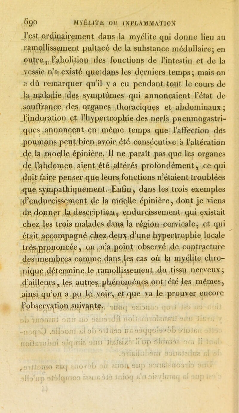 l’est ordinairement dans la myélite qui donne lieu au ramollissement pultacé de la substance médullaire; en outre , l’abolition des fonctions de l’intestin et de la vessie n’a existé que dans les derniers temps; maison a dû remarquer qu’il y a eu pendant tout le cours de la maladie des symptômes qui annonçaient l’état de souffrance des o,rganes thoraciques et abdominaux ; l’induration et l’hypertrophie des nerfs pneumogastri- ques annoncent en niême temps que l’affection des poumons peut bien avoir été consécutive à l’altération de la .moelle épinière. Il ne paraît pas que les organes de l’abdomen aient été altérés profondément, ce qui doit faire penser que leurs fonctions n’étaient troublées que,sympathiquement. .Enfin, dans les trois exemples Rendurcissement de la moelle épinière, dont je viens de dpjnne.r la description.,; endurcissement qui existait chez lçs trois malades dans la région cervicale, et qui était accompagné chez deu?; d’une hypertrophie locale lrès:prpnoncée, on, n’a point observé de contracture des membres comme daiis les cas où la myélite chro- nique dcJenmine le ramollissement du tissu nerveux; d’ailleurs, les autres phénomènes ont été les mêmes, ainsi qu’on a pu le yqyv, et que va le prouver encore l’observation suivant^, mo .oiloom ».l üb o';Jni93 ü.; V»qq*;«*»vtm ‘.min; • nodcüi.MJj 0Mi:fU8 nu ur> ôicjuio , i; JO( mo rt»