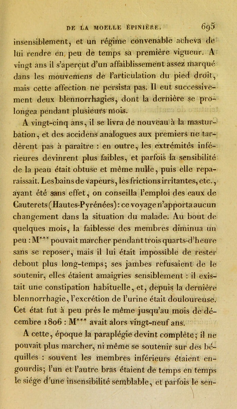 insensiblement, et un régime convenable acheva de lui rendre en peu de temps sa première vigueur. A vingt ans il s’aperçut d’un affaiblissement assez marqué dans les mouvemens de l’articulation du pied droit, mais cette affection ne persista pas. Il eut successive- ment deux blennorrhagies, dont la dernière se pro- longea pendant plusieurs mois. A vingt-cinq ans, il se livra de nouveau à la mastur- bation, et des accidens analogues aux premiers ne tar- dèrent pas à paraître : en outre, les extrémités infé- rieures devinrent plus faibles, et parfois la sensibilité de la peau était obtuse et même nulle, puis elle repa- raissait. Lesbains de vapeurs, les frictions irritantes, etc., ayant été sans effet, on conseilla l’emploi des eaux de Cauterets (Hautes-Pyrénées) : ce voyage n’apporta aucun changement dans la situation du malade. Au bout de quelques mois, la faiblesse des membres diminua un peu : M*** pouvait marcher pendant trois quarts-d’heure sans se reposer, mais il lui était impossible de rester debout plus long-temps; ses jambes refusaient de le soutenir, elles étaient amaigries sensiblement : il exis- tait une constipation habituelle, et, depuis la dernière blennorrhagie, l’excrétion de l’urine était douloureuse. Cet état fut à peu près le même jusqu’au mois de dé- cembre 1806 : M*** avait alors vingt-neuf ans. A cette, époque la paraplégie devint complète; il ne pouvait plus marcher, ni même se soutenir sur des bé- quilles : souvent les membres inférieurs étaient en- gourdis; l’un et l’autre bras étaient de temps en temps le siège d’une insensibilité semblable, et parfois le sen- ^ .