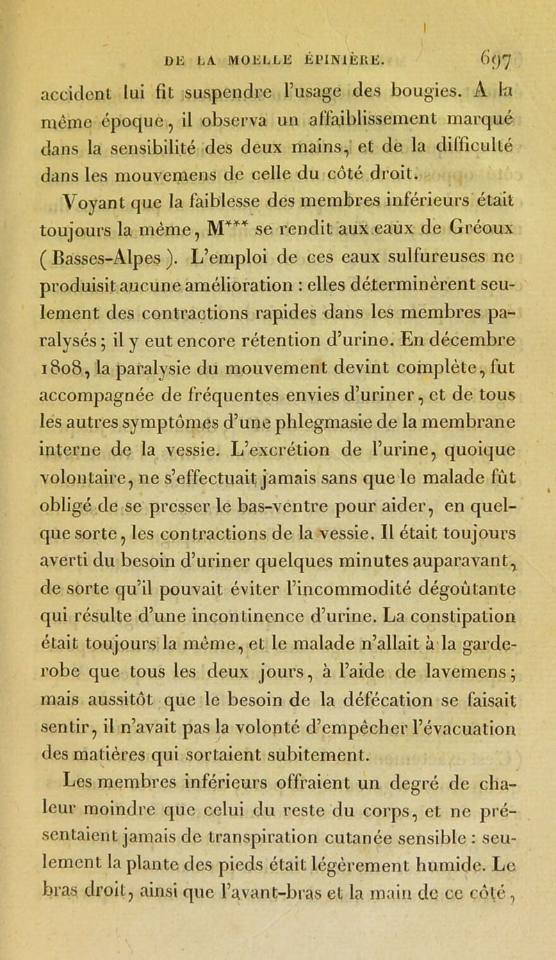 accident lui fit suspendre l’usage des bougies. A la meme époque, il observa un affaiblissement marqué dans la sensibilité des deux mains, et de la difficulté dans les mouvemens de celle du côté droit. Voyant que la faiblesse des membres inférieurs était toujours la même, M4** se rendit aux eaux de Gréoux (Basses-Alpes). L’emploi de ces eaux sulfureuses ne produisit aucune amélioration : elles déterminèrent seu- lement des contractions rapides dans les membres pa- ralysés ; il y eut encore rétention d’urine. En décembre 1808, la paralysie du mouvement devint complète, fut accompagnée de fréquentes envies d’uriner, et de tous les autres symptômes d’une phlegmasie de la membrane interne de la vessie. L’excrétion de l’urine, quoique volontaire, 11e s’effectuait jamais sans que le malade fût obligé de se presser le bas-ventre pour aider, en quel- que sorte, les contractions de la vessie. Il était toujours averti du besoin d’uriner quelques minutes auparavant, de sorte qu’il pouvait éviter l’incommodité dégoûtante qui résulte d’une incontinence d’urine. La constipation était toujours la même, et le malade n’allait à la garde- robe que tous les deux jours, à l’aide de lavemens; mais aussitôt que le besoin de la défécation se faisait sentir, il n’avait pas la volonté d’empêcher l’évacuation des matières qui sortaient subitement. Les membres inférieurs offraient un degré de cha- leur moindre que celui du reste du corps, et ne pré- sentaient jamais de transpiration cutanée sensible : seu- lement la plante des pieds était légèrement humide. Le bras droit, ainsi que l’avant-bras et la main de ce côté,