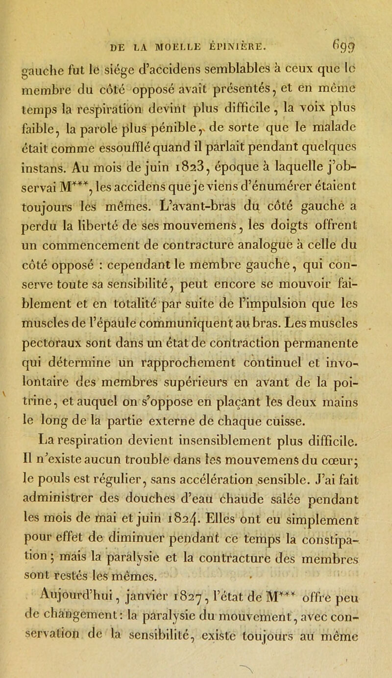 gauche fut le siège d’accidens semblables à ceux que le membre du côté opposé avait présentés, et en même temps la respiration devint plus difficile, la voix plus faible, la parole plus pénible,* de sorte que le malade était comme essoufflé quand il parlait pendant quelques instans. Au mois de juin 1823, époque à laquelle j’ob- servai M***, les accidens que je viens d’énumérer étaient toujours les mêmes. L’avant-bras du côté gauche a perdu la liberté de ses mouvemens, les doigts offrent un commencement de contracture analogue à celle du côté opposé : cependant le membre gauche, qui con- serve toute sa sensibilité, peut encore se mouvoir fai- blement et en totalité par suite de l’impulsion que les muscles de l’épaule communiquent au bras. Les muscles pectoraux sont dans un état de contraction permanente qui détermine un rapprochement continuel et invo- lontaire des membres supérieurs en avant de la poi- trine, et auquel on s’oppose en plaçant les deux mains le long de la partie externe de chaque cuisse. La respiration devient insensiblement plus difficile. Il n’existe aucun trouble dans les mouvemens du cœur; le pouls est régulier, sans accélération sensible. J’ai fait administrer des douches d’eau chaude salée pendant les mois de mai et juin 1824. Elles ont eu simplement pour effet de diminuer pendant ce temps la constipa- tion ; mais la paralysie et la contracture des membres sont restés les mêmes. Aujourd’hui, janvier 1827, l’état de M*** offre peu de changement : la paralysie du mouvement, avec con- servation de la sensibilité, existe toujours au même