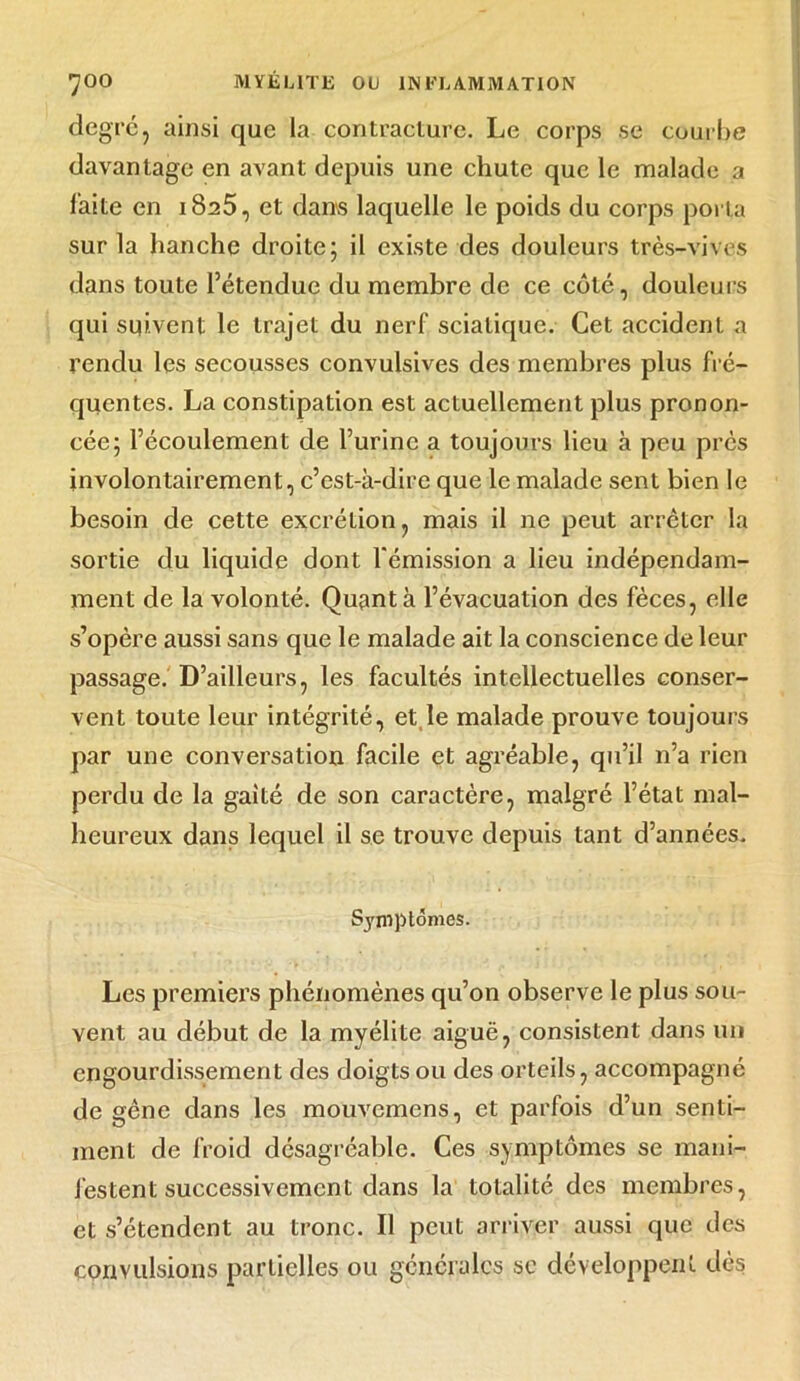 degré, ainsi que la contracture. Le corps se courbe davantage en avant depuis une chute que le malade a laite en i8a5, et dans laquelle le poids du corps porta sur la hanche droite; il existe des douleurs très-vives dans toute l’étendue du membre de ce côté, douleurs qui suivent le trajet du nerf sciatique. Cet accident a rendu les secousses convulsives des membres plus fré- quentes. La constipation est actuellement plus pronon- cée; l’écoulement de l’urine a toujours lieu à peu près involontairement, c’est-à-dire que le malade sent bien le besoin de cette excrétion, mais il ne peut arrêter la sortie du liquide dont l'émission a lieu indépendam- ment de la volonté. Quanta l’évacuation des fèces, elle s’opère aussi sans que le malade ait la conscience de leur passage. D’ailleurs, les facultés intellectuelles conser- vent toute leur intégrité, et le malade prouve toujours par une conversation facile et agréable, qu’il n’a rien perdu de la gaité de son caractère, malgré l’état mal- heureux dans lequel il se trouve depuis tant d’années. Symptômes. Les premiers phénomènes qu’on observe le plus sou- vent au début de la myélite aiguë, consistent dans un engourdissement des doigts ou des orteils, accompagné de gêne dans les mouvemens, et parfois d’un senti- ment de froid désagréable. Ces symptômes se mani- festent successivement dans la totalité des membres, et s’étendent au tronc. Il peut arriver aussi que des convulsions partielles ou générales se développent dès