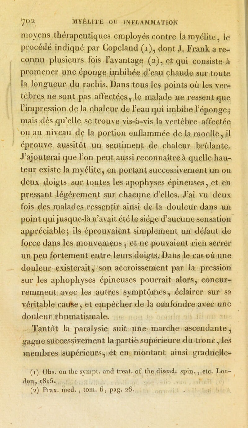 moyens thérapeutiques employés contre la myélite, le procédé indiqué par Copeland (i), dont J. Frank a re- connu plusieurs fois l’avantage (2), et qui consiste à promener une éponge ipibibée d’eau chaude sur toute la longueur du rachis. Dans tous les points où les ver- tèbres ne sont pas affectées, le malade ne ressent que l’impression de la chaleur de l’eau qui imbibe l’éponge; mais dès qu’elle se trouve vis-à-vis la vertèbre affectée ou au niveau de la portion enflammée de la moelle, il éprouve aussitôt un sentiment de chaleur brûlante. J’ajouterai que l’on peut aussi reconnaître à quelle hau- teur existe la myélite, en portant successivement un ou deux doigts sur toutes les apophyses épineuses, et en présent légèrement sur chacune d’elles. J’ai vu deux fois des malades ressentir ainsi de la douleur dans un point qui jusque-là n’avait,été le siège d’aucune sensation appréciable; ils éprouvaient simplement un défaut de force dans les mouvemens , et ne pouvaient rien serrer un peu fortement entre leurs doigts. Dans le cas où une douleur existerait, son accroissement par la pression sur les aphophyses épineuses pourrait alors, concur- remment avec les autres symptômes, éclairer sur sa véritable cause, et empêcher de la confondre avec une douleur rhumatismale. Tantôt la paralysie suit une marche ascendante, gagne successivement la partie supérieure du tronc, les membres supérieurs, et en montant ainsi graduelle- (1) übs. on tlic sympl. and treat. of the disead. spin. , etc. L011- dorç, ,t8i5. (2) Prax. med. , toni. 6, pag. 26.