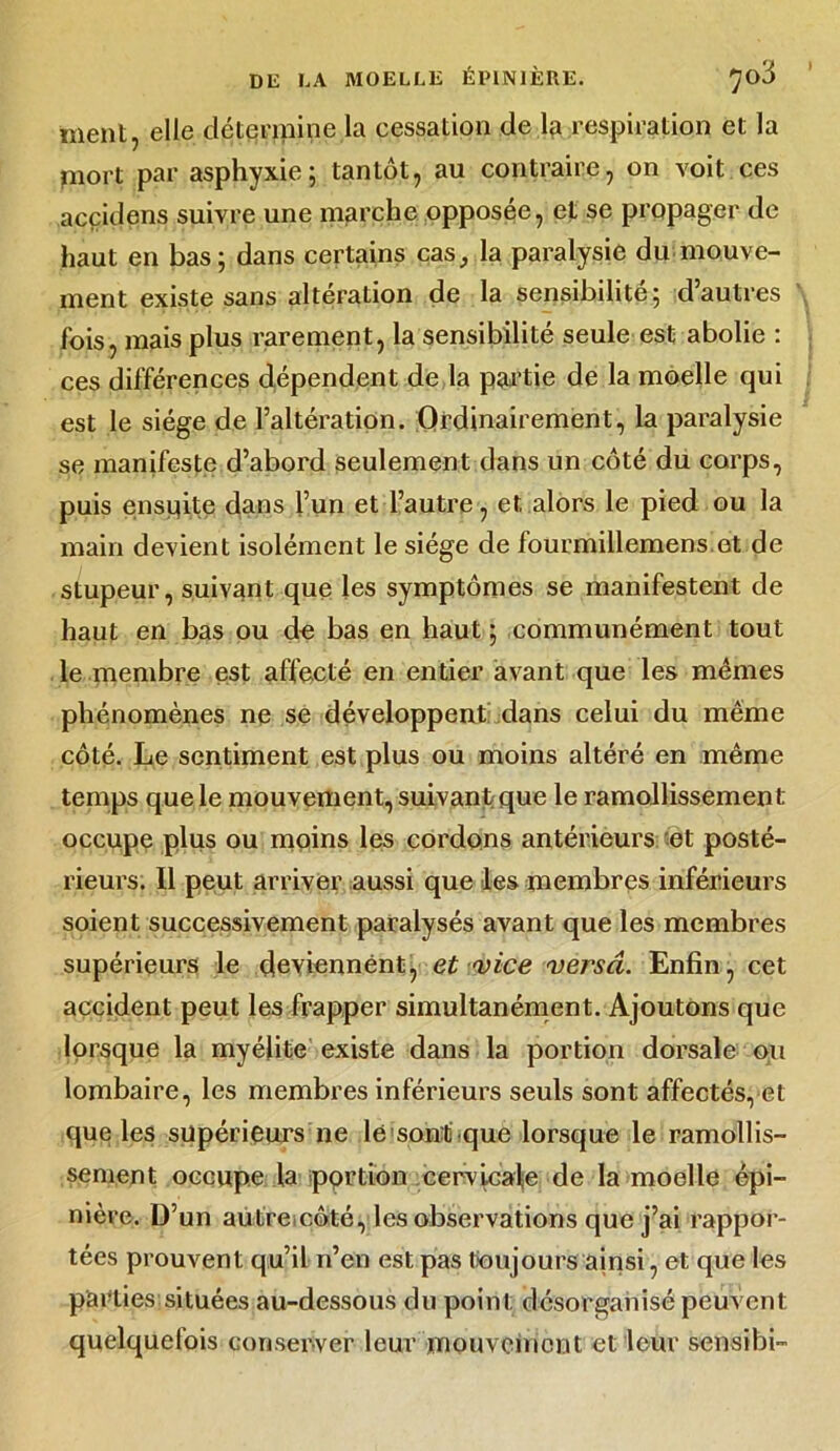 ment, elle détermine la cessation de respiration et la mort par asphyxie; tantôt, au contraire, on voit ces acçidens suivre une marche opposée, et se propager de haut en bas; dans certains cas, la paralysie du mouve- ment existe sans altération de la sensibilité; d’autres fois, mais plus rarement, la sensibilité seule est abolie : ces différences dépendent de la partie de la moelle qui est le siège de l’altération. Ordinairement, la paralysie se manifeste d’abord seulement dans un côté du corps, puis ensuite dans l’un et l’autre, et alors le pied ou la main devient isolément le siège de fourmillemens.et de stupeur, suivant que les symptômes se manifestent de haut en bas ou de bas en haut ; communément tout le membre est affecté en entier avant que les mêmes phénomènes ne se développent dans celui du même côté. Le sentiment est plus ou moins altéré en même temps que le mouvement, suivant que le ramollissement occupe plus ou moins les cordons antérieurs et posté- rieurs. Il peut arriver aussi que les membres inférieurs soient successivement paralysés avant que les membres supérieurs le deviennent, et vice versa. Enfin, cet accident peut les frapper simultanément. Ajoutons que lorsque la myélite existe dans la portion dorsale ou lombaire, les membres inférieurs seuls sont affectés, et que les» supérieurs ne le sont que lorsque le ramollis- sement occupe la pprtion cervlcal-e de la moelle épi- nière. D’un autre côté, les observations que j’ai rappor- tées prouvent qu’il n’en est pas toujours ainsi, et que les parties situées au-dessous du point désorganisé peuvent quelquelois conserver leur mouvement et leur sensibi-