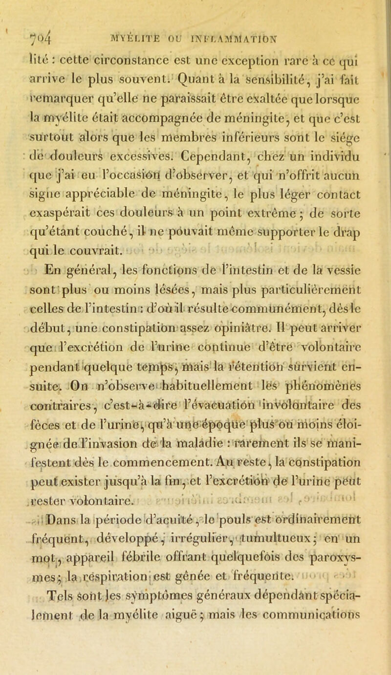 lilé : cette circonstance est une exception rare à ce qui arrive le plus souvent. Quant à la sensibilité, j’ai fait remarquer qu’elle ne paraissait être exaltée que lorsque la myélite était accompagnée de méningite, et que c’est surtout alors que les membres inférieurs sont le siège de douleurs excessives. Cependant, chez un individu que j’ai eu l’occasiôn d’observer, et qui n’offrit aucun signe appréciable de méningite, le plus léger contact exaspérait ces douleurs à un point extrême ; de sorte qu’étant couché, il ne pouvait même supporter le drap qui le couvrait. En général, les fonctions de l’intestin et de là vessie sont plus ou moins lésées, mais plus particulièrement celles de l’intestin ; d’où il résulteeommünément, dèsle début, une constipation assez opiniâtre. 11 peut arriver que l’excrétion de l’urine continue d’être volontaire pendant quelque temps, mais la rétention survient en- suite. On n’observe habituellement les phénomènes contraires, c’est-à-dire l’évacuation involontaire des fèces et de l’urine, qo’à une époque plus ou moins éloi- gnée de l’invasion de la maladie : rarement ils se mani- lestent dès le commencement. Au reste, la constipation peut exister jusqu’à la lin, et l’excrétiôh de l’urine peut .rester volontaire. d— tu;: r- ■ » Dans la période d’acuité, le pouls est Ordinairement fréquent, développé, irrégulier, tumultueux; en un mot, appareil fébrile offrant quelquefois des paroxvs- mes; la respiration'est gênée et fréquente. Tels Sont Jes symptômes généraux dépendant spécia- lement de là myélite aiguë; mais les communications