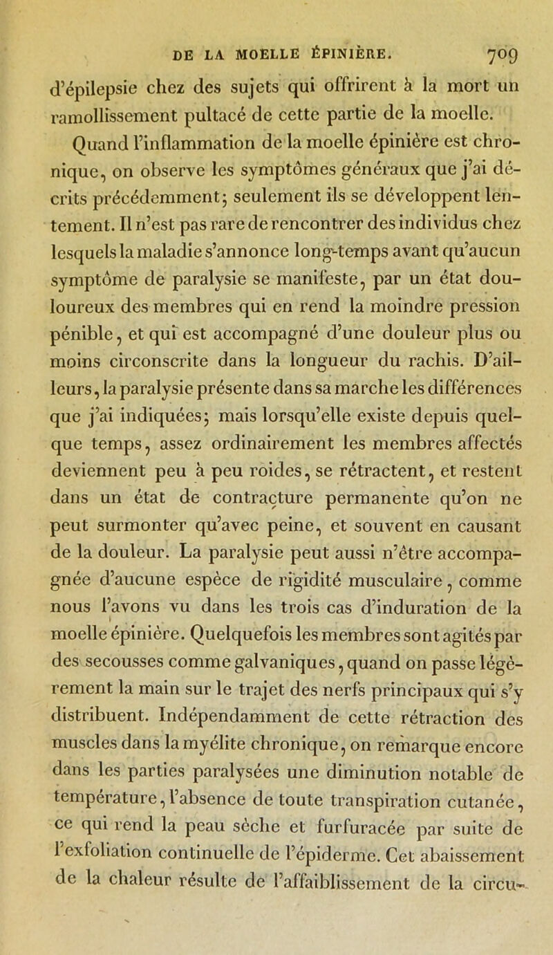 d’épilepsie chez des sujets qui offrirent à la mort un ramollissement pultacé de cette partie de la moelle. Quand l’inflammation de la moelle épinière est chro- nique, on observe les symptômes généraux que j’ai dé- crits précédemment; seulement ils se développent len- tement. Il n’est pas rare de rencontrer des individus chez lesquels la maladie s’annonce long-temps avant qu’aucun symptôme de paralysie se manifeste, par un état dou- loureux des membres qui en rend la moindre pression pénible, et qui est accompagné d’une douleur plus ou moins circonscrite dans la longueur du rachis. D’ail- leurs , la paralysie présente dans sa marche les différences que j’ai indiquées; mais lorsqu’elle existe depuis quel- que temps, assez ordinairement les membres affectés deviennent peu à peu roides, se rétractent, et restent dans un état de contracture permanente qu’on ne peut surmonter qu’avec peine, et souvent en causant de la douleur. La paralysie peut aussi n’être accompa- gnée d’aucune espèce de rigidité musculaire, comme nous l’avons vu dans les trois cas d’induration de la !.. moelle épinière. Quelquefois les membres sont agités par des secousses comme galvaniques, quand on passe légè- rement la main sur le trajet des nerfs principaux qui s’v distribuent. Indépendamment de cette rétraction des muscles dans la myélite chronique, on remarque encore dans les parties paralysées une diminution notable de température,l’absence de toute transpiration cutanée, ce qui rend la peau sèche et furfuracée par suite de 1 exloliation continuelle de l’épiderme. Cet abaissement de la chaleur résulte de l’affaiblissement de la circu-