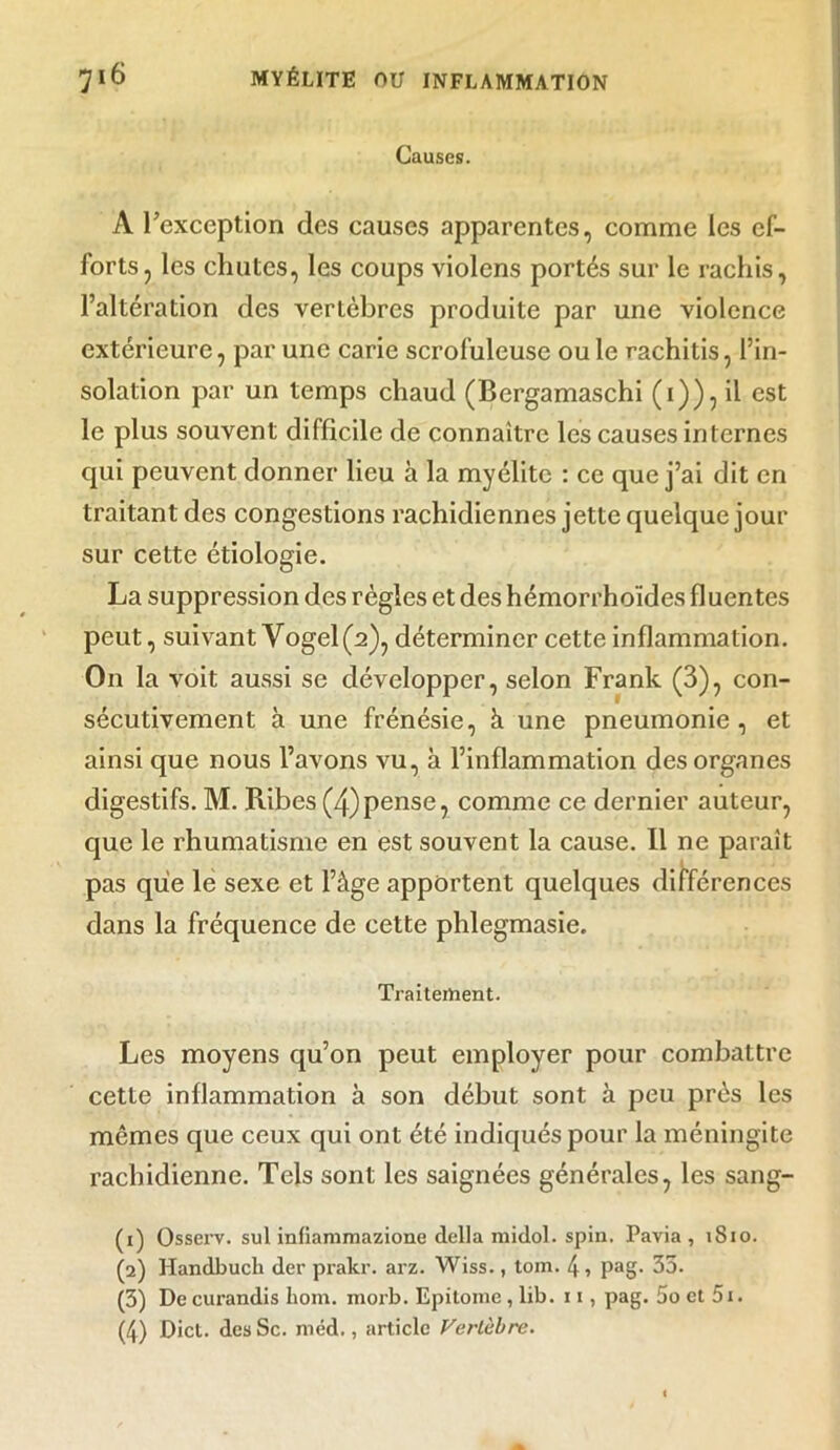 Causes. A l'exception des causes apparentes, comme les ef- forts, les chutes, les coups violons portés sur le rachis, l’altération des vertèbres produite par une violence extérieure, par une carie scrofuleuse ou le rachitis, l’in- solation par un temps chaud (Bergamaschi (1)), il est le plus souvent difficile de connaître les causes internes qui peuvent donner lieu à la myélite : ce que j’ai dit en traitant des congestions rachidiennes jette quelque jour sur cette étiologie. La suppression des règles et des hémorrhoïdes fluentes peut, suivant Vogel (2), déterminer cette inflammation. On la voit aussi se développer, selon Frank (3), con- sécutivement à une frénésie, à une pneumonie, et ainsi que nous l’avons vu, à l’inflammation des organes digestifs. M. Ribes (4)pense, comme ce dernier auteur, que le rhumatisme en est souvent la cause. 11 ne paraît pas que le sexe et l’âge apportent quelques différences dans la fréquence de cette phlegmasie. Traitement. Les moyens qu’on peut employer pour combattre cette inflammation à son début sont à peu près les mêmes que ceux qui ont été indiqués pour la méningite rachidienne. Tels sont les saignées générales, les sang- (1) Osserv. sul infiammazione délia midol. spin. Pavia , 1810. (2) Handbuch (1er prakr. arz. Wiss., tom. 4 , pag. 35. (3) De curandis hom. morb. Epitome, lib. 11, pag. 5o et 5i. (4) Dict. desSc. méd., article Vertèbre.