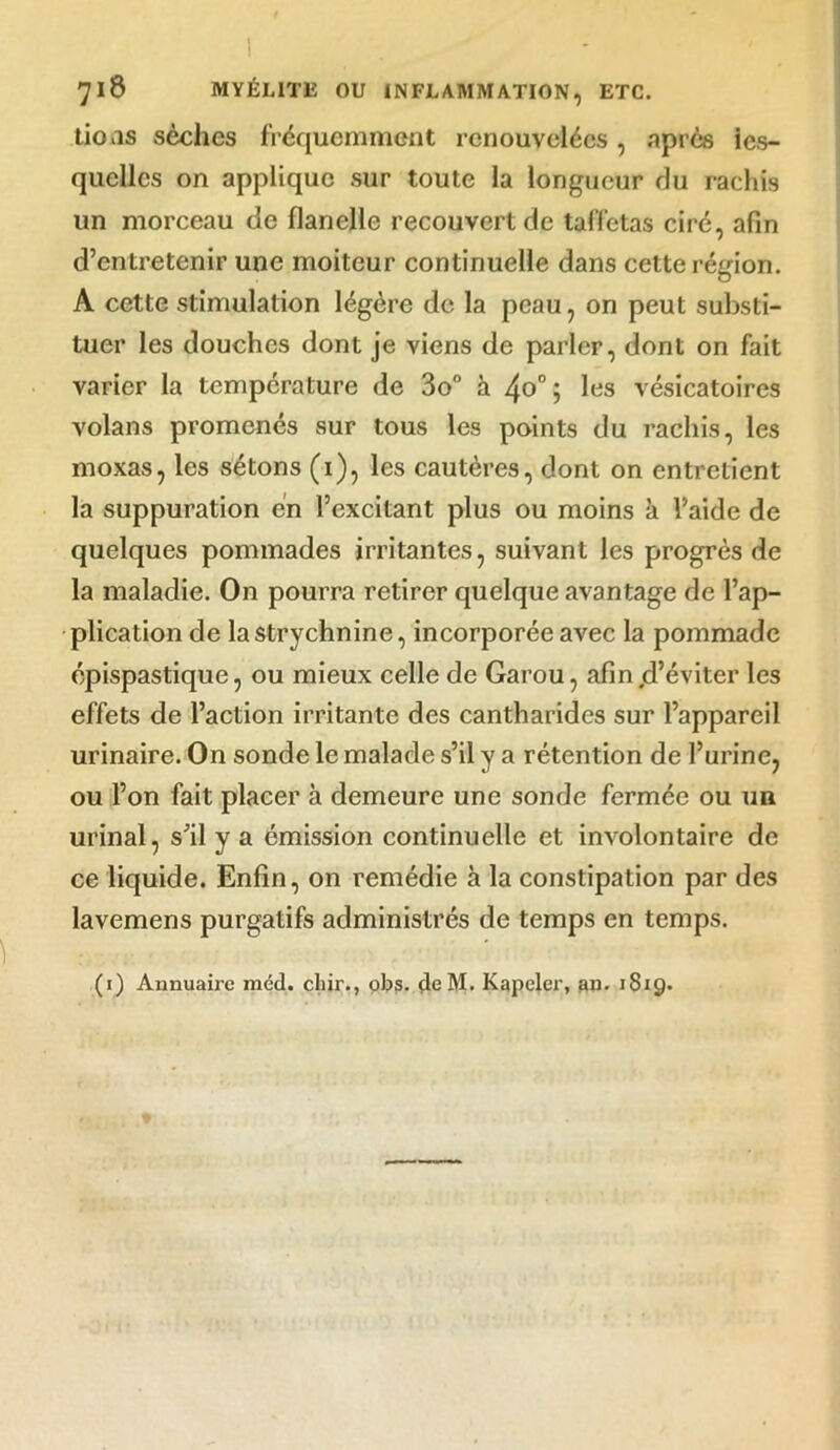 tions sèches fréquemment renouvelées, après les- quelles on applique sur toute la longueur du rachis un morceau de flanelle recouvert de taffetas ciré, afin d’entretenir une moiteur continuelle dans cette région. A cette stimulation légère de la peau, on peut substi- tuer les douches dont je viens de parler, dont on fait varier la température de 3o° à 4o°; les vésicatoires volans promenés sur tous les points du rachis, les moxas, les sétons (1), les cautères, dont on entretient la suppuration en l’excitant plus ou moins à l’aide de quelques pommades irritantes, suivant les progrès de la maladie. On pourra retirer quelque avantage de l’ap- plication de la strychnine, incorporée avec la pommade épispastique, ou mieux celle de Garou, afinjd’éviter les effets de l’action irritante des cantharides sur l’appareil urinaire. On sonde le malade s’il y a rétention de l’urine, ou l’on fait placer à demeure une sonde fermée ou un urinai, s’il y a émission continuelle et involontaire de ce liquide. Enfin, on remédie à la constipation par des lavemens purgatifs administrés de temps en temps.