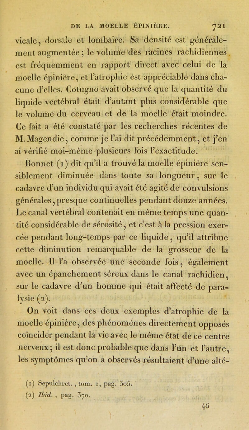 -vicalc, dorsale et lombaire. Sa densité est générale- ment augmentée ; le volume des racines rachidiennes est fréquemment en rapport direct avec celui de la moelle épinière, et l’atrophie est appréciable dans cha- cune d’elles. Cotugno avait observé que la quantité du liquide vertébral était d’autant plus considérable que le volume du cerveau et de la moelle était moindre. Ce fait a été constaté par les recherches récentes de M. Magendie, comme je l’ai dit précédemment, et j’en ai vérifié moi-même plusieurs fois l’exactitude. Bonnet (1) dit qu’il a trouvé la moelle épinière sen- siblement diminuée dans toute sa longueur, sur le cadavre d’un individu qui avait été agité de convulsions générales, presque continuelles pendant douze années. Le canal vertébral contenait en même temps une quan- tité considérable de sérosité, et c’est à la pression exer- cée pendant long-temps par ce liquide, qu’il attribue cette diminution remarquable de la grosseur de la moelle. Il l’a observée une seconde fois, également avec un épanchement séreux dans le canal rachidien, sur le cadavre d’un homme qui était affecté de para- fe (2). On voit dans ces deux exemples d’atrophie de la moelle épinière, des phénomènes directement opposés coïncider pendant la vie avec le même état de ce centre nerveux; il est donc probable que dans l’un et l’autre, les symptômes qu’on a observés résultaient d’une alté- (1) Sepulchret. , tom. 1, pag. 3o5. (2) Jbid. , pag. 370. 4<i