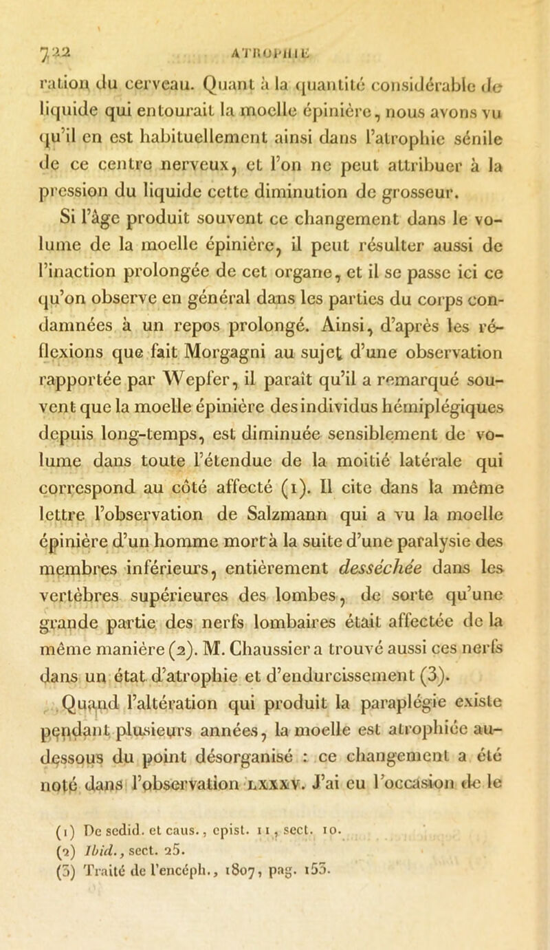 ration du cerveau. Quant à la quantité considérable de liquide qui entourait la moelle épinière, nous avons vu qu’il en est habituellement ainsi dans l’atrophie sénile de ce centre nerveux, et l’on ne peut attribuer à la pression du liquide cette diminution de grosseur. Si l’àgc produit souvent ce changement dans le vo- lume de la moelle épinière, il peut résulter aussi de l’inaction prolongée de cet organe, et il se passe ici ce qu’on observe en général dans les parties du corps con- damnées à un repos prolongé. Ainsi, d’après les ré- flexions que fait Morgagni au sujet d’une observation rapportée par Wepfer, il parait qu’il a remarqué sou- vent que la moelle épinière des individus hémiplégiques depuis long-temps, est diminuée sensiblement de vo- lume dans toute l’étendue de la moitié latérale qui correspond au côté affecté (1). Il cite dans la même lettre l’observation de Salzmann qui a vu la moelle épinière d’un homme mortrà la suite d’une paralysie des membres inférieurs, entièrement desséchée dans les vertèbres supérieures des lombes, de sorte qu’une grande partie des nerfs lombaires était affectée de la même manière (2). M. Chaussier a trouvé aussi ces nerfs dans un état d’atrophie et d’endurcissement (3). Quaaid l’altération qui produit la paraplégie existe pendant plusieurs années, la moelle est atrophiée au- dessous du point désorganisé : ce changement a été noté dans l’observation lxxxv. J’ai eu l’occasion de le (1) De sedid. et caus., epist. 11, sect. 10. (2) Ibid., sect. 25. (3) Traité de l’encéph., 1807, pag. t55.