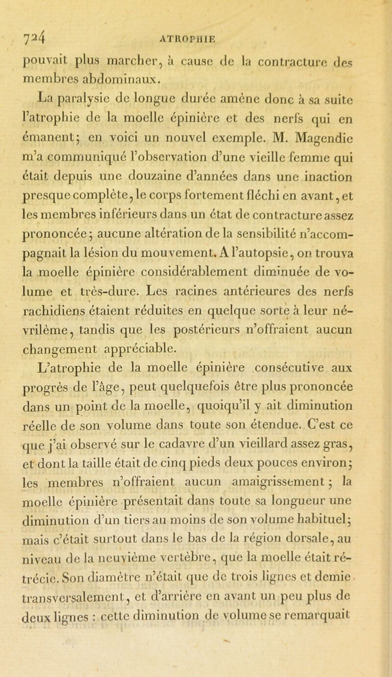 pouvait plus marcher, à cause de la contracture des membres abdominaux. La paralysie de longue durée amène donc à sa suite l’atrophie de la moelle épinière et des nerfs qui en émanent; en voici un nouvel exemple. M. Magendie m’a communiqué l’observation d’une vieille femme qui était depuis une douzaine d’années dans une inaction presque complète, le corps fortement fléchi en avant, et les membres inférieurs dans un état de contracture assez prononcée; aucune altération de la sensibilité n’accom- pagnait la lésion du mouvement. A l’autopsie, on trouva la moelle épinière considérablement diminuée de vo- lume et très-dure. Les racines antérieures des nerfs rachidiens étaient réduites en quelque sorte à leur né- vrilème, tandis que les postérieurs n’offraient aucun changement appréciable. L’atrophie de la moelle épinière consécutive aux progrès de l’âge, peut quelquefois être plus prononcée dans un point de la moelle, quoiqu’il y ait diminution réelle de son volume dans toute son étendue. C’est ce que j’ai observé sur le cadavre d’un vieillard assez gras, et dont la taille était de cinq pieds deux pouces environ ; les membres n’offraient aucun amaigrissement ; la moelle épinière présentait dans toute sa longueur une diminution d’un tiers au moins de son volume habituel; mais c’était surtout dans le bas de la région dorsale, au niveau de la neuvième vertèbre, que la moelle était ré- trécie. Son diamètre n’était que de trois lignes et demie transversalement, et d’arrière en avant un peu plus de deux lignes : cette diminution de volume se remarquait