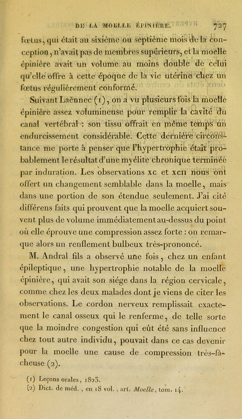 fœtus, qui était au sixième ou septième mois de la con- ception , n’avait pas de membres supérieurs, et la moelle épinière avait un volume au moins double de celui qu’elle offre à cette époque de la vie utérine chez un fœtus régulièrement conformé. Suivant Laënnec (i), on a vu plusieurs fois la moelle épinière assez volumineuse pour remplir la cavité du canal vertébral : son tissu offrait en même temps un endurcissement considérable. Cette dernière circons- tance me porte à penser que l’hypertrophie était pro- bablement le résultat d’une myélite chronique terminée par induration. Les observations xc et xcii nous ont offert un changement semblable dans la moelle, mais dans une portion de son étendue seulement. J’ai cité différens faits qui prouvent que la moelle acquiert sou- vent plus de volume immédiatement au-dessus du point où elle éprouve une compression assez forte : on remar- que alors un renflement bulbeux très-prononcé. M. Andral fils a observé une fois, chez un enfant épileptique, une hypertrophie notable de la moelle épinière, qui avait son siège dans la région cervicale, comme chez les deux malades dont je viens de citer les observations. Le cordon nerveux remplissait exacte- ment le canal osseux qui le renferme, de telle sorte que la moindre congestion qui eût été sans influence chez tout autre individu, pouvait dans ce cas devenir pour la moelle une cause de compression très-fà- cheuse (2). (1) Leçons orales, 1823. (2) Dict. de mcd. , en 18 vol., arl. Moelle, loin. i^.