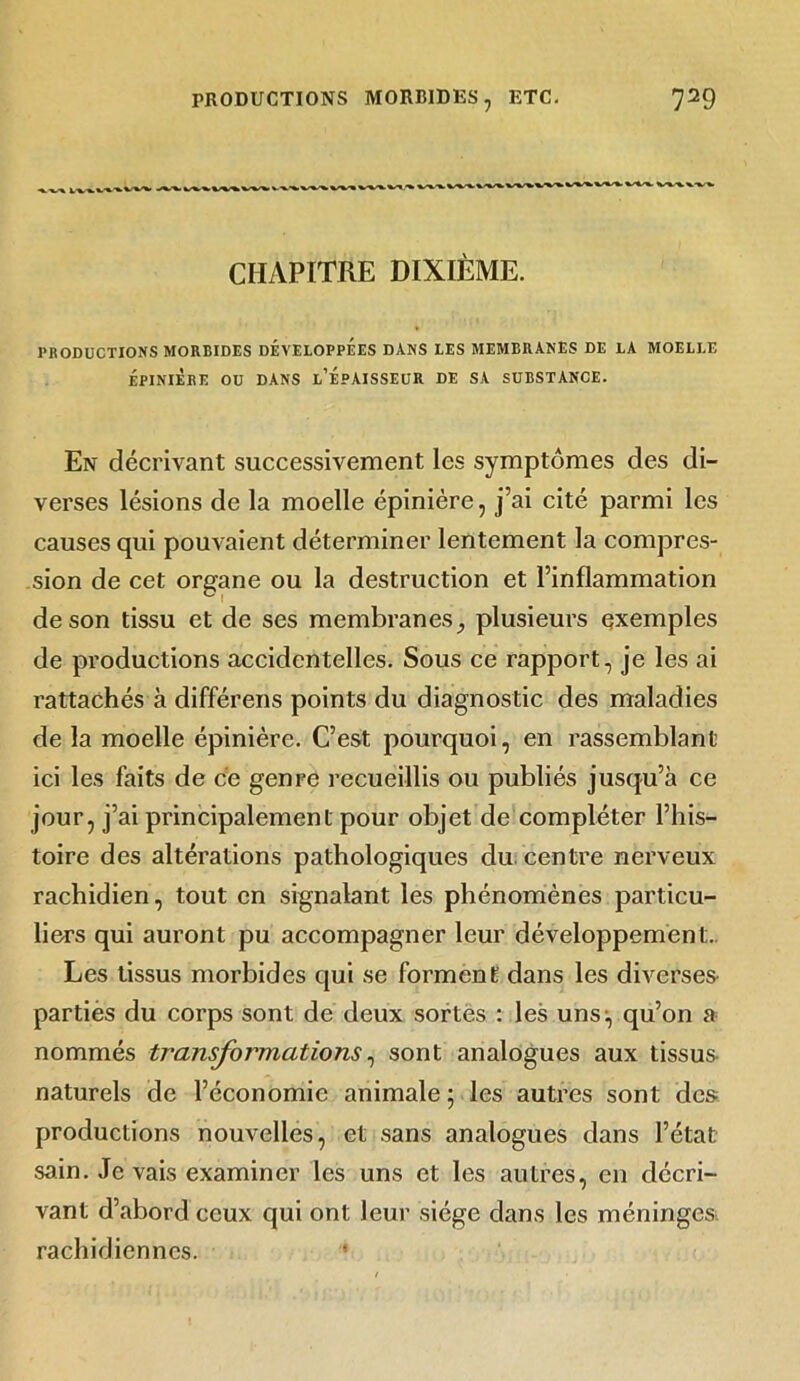 CHAPITRE DIXIÈME. PRODUCTIONS MORBIDES DEVELOPPEES DANS LES MEMBRANES DE LA MOELLE ÉPINIÈRE OU DANS l’ÉpAISSEUR DE SA SUBSTANCE. En décrivant successivement les symptômes des di- verses lésions de la moelle épinière, j’ai cité parmi les causes qui pouvaient déterminer lentement la compres- sion de cet organe ou la destruction et l’inflammation de son tissu et de ses membranes} plusieurs exemples de productions accidentelles. Sous ce rapport, je les ai rattachés à différens points du diagnostic des maladies de la moelle épinière. C’est pourquoi, en rassemblant ici les faits de ce genre recueillis ou publiés jusqu’à ce jour, j’ai principalement pour objet de compléter l’his- toire des altérations pathologiques du centre nerveux rachidien, tout en signalant les phénomènes particu- liers qui auront pu accompagner leur développement. Les tissus morbides qui se forment dans les diverses partiès du corps sont de deux sortes : les uns:, qu’on a nommés transformations, sont analogues aux tissus naturels de l’économie animale ; les autres sont des productions nouvelles, et sans analogues dans l’état sain. Je vais examiner les uns et les autres, en décri- vant d’abord ceux qui ont leur siège dans les méninges rachidiennes.