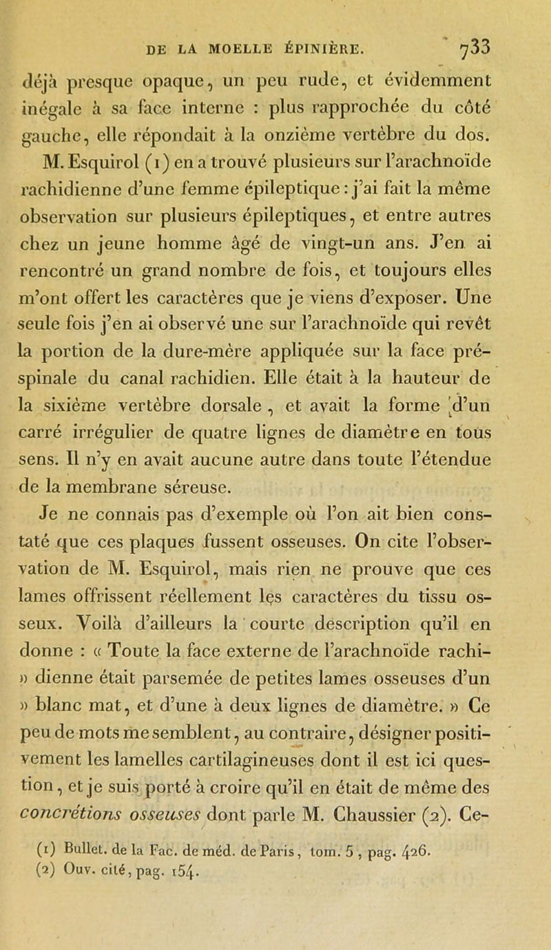 déjà presque opaque, un peu rude, et évidemment inégale à sa face interne : plus rapprochée du côté gauche, elle répondait à la onzième vertèbre du dos. M. Esquirol (i) en a trouvé plusieurs sur l’arachnoïde rachidienne d’une femme épileptique : j’ai fait la même observation sur plusieurs épileptiques, et entre autres chez un jeune homme âgé de vingt-un ans. J’en ai rencontré un grand nombre de fois, et toujours elles m’ont offert les caractères que je viens d’exposer. Une seule fois j’en ai observé une sur l’arachnoïde qui revêt la portion de la dure-mère appliquée sur la face pré- spinale du canal rachidien. Elle était à la hauteur de la sixième vertèbre dorsale , et avait la forme d’un carré irrégulier de quatre lignes de diamètre en tous sens. Il n’y en avait aucune autre dans toute l’étendue de la membrane séreuse. Je ne connais pas d’exemple où l’on ait bien cons- taté que ces plaques fussent osseuses. On cite l’obser- vation de M. Esquirol, mais rien ne prouve que ces lames offrissent réellement lçs caractères du tissu os- seux. Voilà d’ailleurs la courte description qu’il en donne : « Toute la face externe de l’arachnoïde rachi- » dienne était parsemée de petites lames osseuses d’un » blanc mat, et d’une à deux lignes de diamètre. » Ce peu de mots me semblent, au contraire, désigner positi- vement les lamelles cartilagineuses dont il est ici ques- tion , et je suis porté à croire qu’il en était de même des concrétions osseuses dont parle M. Chaussier (2). Ce- (1) Bullet. de la Fac. de méd. de Paris, torn. 5 , pag. 426. (2) Ouv. cité, pag. i54-