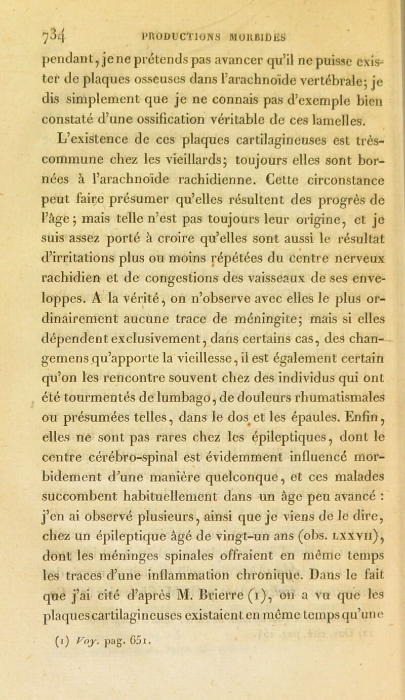 pendant, je ne prétends pas avancer qu’il ne puisse exis- ter de plaques osseuses dans l’arachnoïde vertébrale; je dis simplement que je ne connais pas d’exemple bien constaté d’une ossification véritable de ces lamelles. L’existence de ces plaques cartilagineuses est très- commune chez les vieillards; toujours elles sont bor- nées à l’arachnoïde rachidienne. Cette circonstance peut faire présumer qu’elles résultent des progrès de l’âge; mais telle n’est pas toujours leur origine, et je suis assez porté à croire qu’elles sont aussi le résultat d’irritations plus ou moins répétées du centre nerveux rachidien et de congestions des vaisseaux de ses enve- loppes. A la vérité, on n’observe avec elles le plus or- dinairement aucune trace de méningite; mais si elles dépendent exclusivement, dans certains cas, des chan- gemens qu’apporte la vieillesse, il est également certain qu’on les rencontre souvent chez des individus qui ont été tourmentés de lumbago, de douleurs rhumatismales ou présumées telles, dans le dos^ et les épaules. Enfin, elles ne sont pas rares chez les épileptiques, dont le centre cérébro-spinal est évidemment influencé mor- bidement d’une manière quelconque, et ces malades succombent habituellement dans un âge peu avancé : j’en ai observé plusieurs, ainsi que je viens de le dire, chez un épileptique âgé de vingt-un ans (obs. lxxvii), dont les méninges spinales offraient en même temps les traces d’une inflammation chronique. Dans le fait que j’ai cité d’après M. Brierre(i), on a vu que les plaques cartilagineuses existaient en même temps qu’une (1) Vny. pag. G5i.