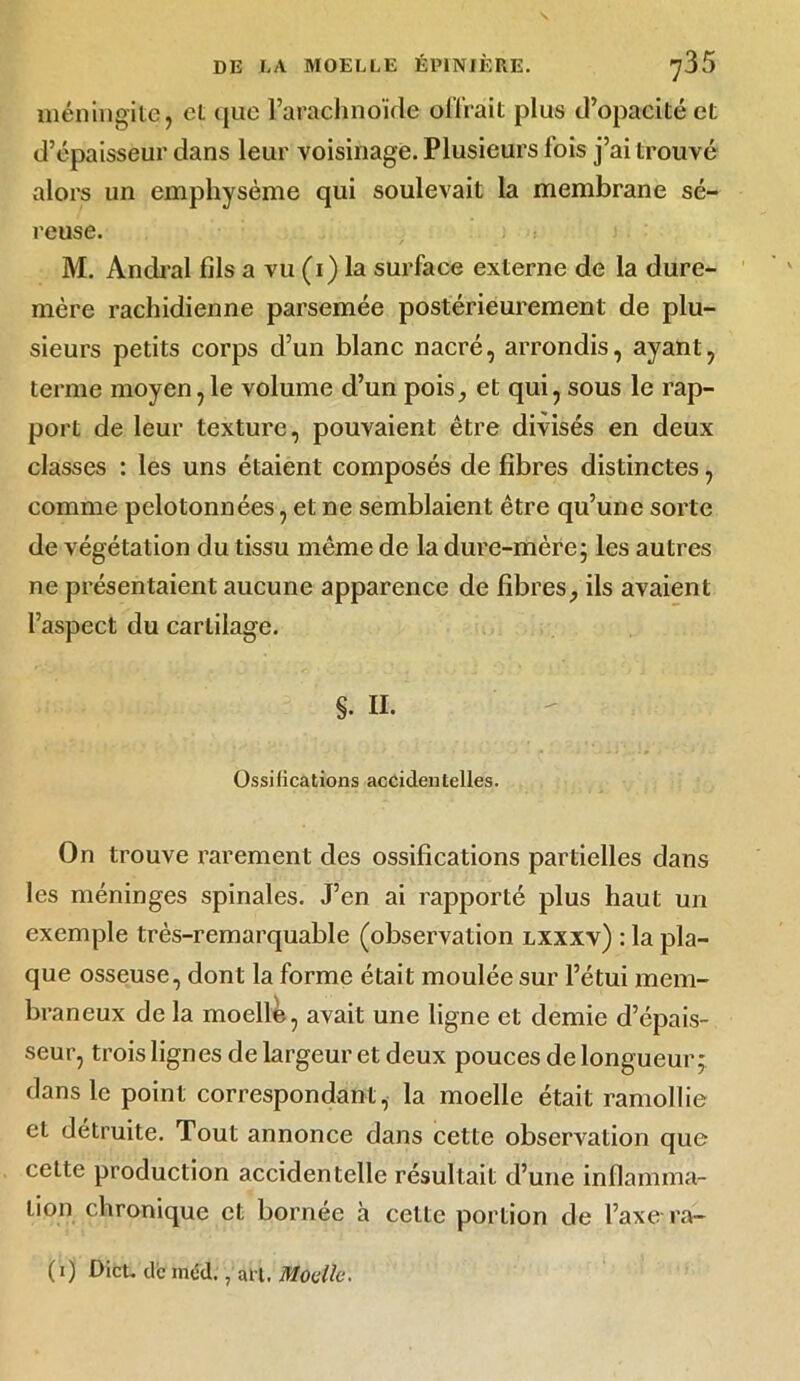 méningite, el que l’arachnoïde offrait plus d’opacité et d’épaisseur dans leur voisinage. Plusieurs lois j’ai trouvé alors un emphysème qui soulevait la membrane sé- reuse. i M. Andral fils a vu (1) la surface externe de la dure- mère rachidienne parsemée postérieurement de plu- sieurs petits corps d’un blanc nacré, arrondis, ayant, terme moyen, le volume d’un pois, et qui, sous le rap- port de leur texture, pouvaient être divisés en deux classes : les uns étaient composés de fibres distinctes, comme pelotonnées, et ne semblaient être qu’une sorte de végétation du tissu même de la dure-mère ; les autres ne présentaient aucune apparence de fibres, ils avaient l’aspect du cartilage. $. H- Ossifications accidentelles. On trouve rarement des ossifications partielles dans les méninges spinales. J’en ai rapporté plus haut un exemple très-remarquable (observation lxxxv) : la pla- que osseuse, dont la forme était moulée sur l’étui mem- braneux de la moelle, avait une ligne et demie d’épais- seur, trois lignes de largeur et deux pouces de longueur; dans le point correspondant, la moelle était ramollie et détruite. Tout annonce dans cette observation que cette production accidentelle résultait d’une inflamma- tion chronique et bornée h cette portion de l’axe ra- (1) Dieu de inéd., an. Moelle.