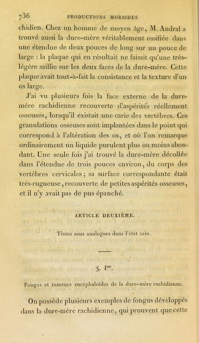 chidien. Chez un homme de moyen âge, M. Andral a trouvé aussi la dure-mère véritablement ossifiée dans une étendue de deux pouces de long sur un pouce de large : la plaque qui en résultait ne faisait qu’une très- légère saillie sur les deux faces de la dure-mère. Cette plaque avait tout-à-fait la consistance et la texture d’un os large. J’ai vu plusieurs fois la face externe de la dure- mère rachidienne recouverte d’aspérités réellement osseuses, lorsqu’il existait une carie des vertèbres. Ces granulations osseuses sont implantées dans le point qui correspond à l’altération des os, et où l’on remarque ordinairement un liquide purulent plus ou moins abon- dant. Une seule fois j’ai trouvé la dure-mère décollée dans l’étendue de trois pouces environ, du corps des vertèbres cervicales ; sa surface correspondante était très-rugueuse, recouverte de petites aspérités osseuses, et il n’y avait pas de pus épanché. ARTICLE DEUXIÈME. . r r y , Tissus sans analogues dans l’état sain. §. Ier. Fongus cl tumeurs cnccphaloïdcs de la dure-mère rachidienne. On possède plusieurs exemples de longus développés dans la dure-mère rachidienne, qui prouvent que cette