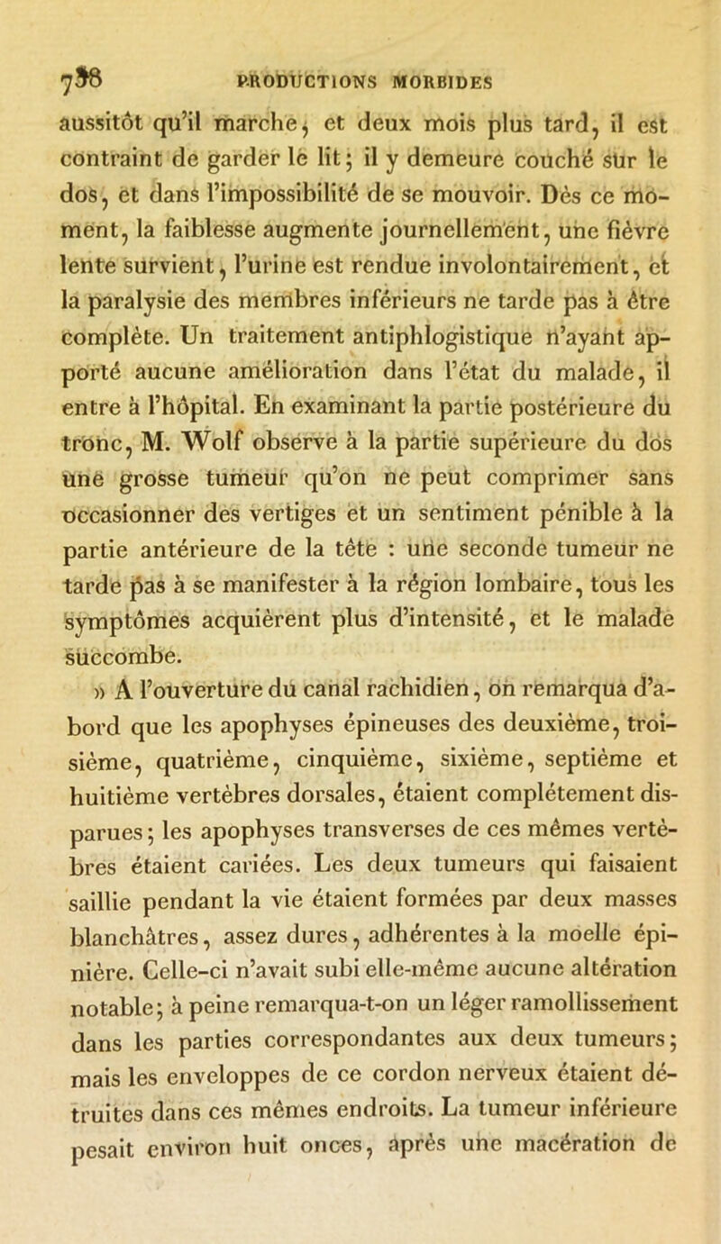 aussitôt qu’il marche $ et deux mois plus tard, il est contraint de garder le lit ; il y demeure Couche sür le dos, et dans l’impossibilité de se mouvoir. Dès ce mo- ment, la faiblesse augmente journellement, une fièvre lente survient, l’urine est rendue involontairement, et la paralysie des membres inférieurs ne tarde pas à être complète. Un traitement antiphlogistique n’ayant ap- porté aucune amélioration dans l’état du malade, il entre à l’hôpital. En examinant la partie postérieure du tronc, M. Wolf observe à la partie supérieure du dos une grosse tumeuf qu’on ne peut comprimer sans Occasionner des vertiges et un sentiment pénible à la partie antérieure de la tête : une seconde tumeur ne tarde pas à se manifester à la région lombaire, tous les symptômes acquièrent plus d’intensité, et le malade succombe. » A l’ouverture du canal rachidien, on remarqua d’a- bord que les apophyses épineuses des deuxième, troi- sième, quatrième, cinquième, sixième, septième et huitième vertèbres dorsales, étaient complètement dis- parues ; les apophyses transverses de ces mêmes vertè- bres étaient cariées. Les deux tumeurs qui faisaient saillie pendant la vie étaient formées par deux masses blanchâtres, assez dures, adhérentes à la moelle épi- nière. Celle-ci n’avait subi elle-même aucune altération notable; à peine remarqua-t-on un léger ramollissement dans les parties correspondantes aux deux tumeurs; mais les enveloppes de ce cordon nerveux étaient dé- truites dans ces mêmes endroits. La tumeur inférieure pesait environ huit onces, après une macération de