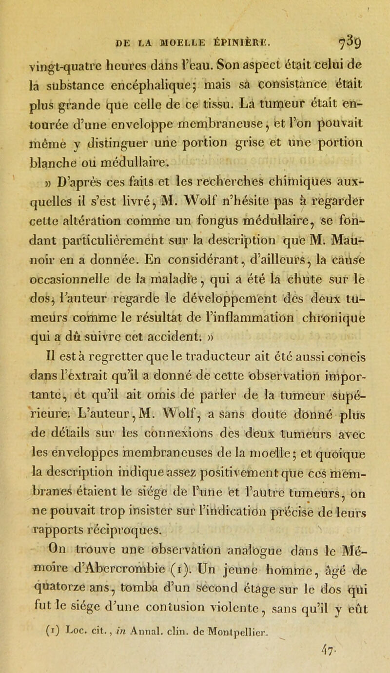 vingt-quatre heures dans l’eau. Son aspect était celui de la substance encéphalique; mais sa consistance était plus grande que celle de ce tissu. La tumeur était en- tourée d’une enveloppe membraneuse ; et l’on pouvait même y distinguer une portion grise et une portion blanche ou médullaire. » D’après ces faits et les recherches chimiques aux- quelles il s’est livré, M. Wolf n’hésite pas à regarder cette altération comme un fongus médullaire, se fon- dant particulièrement sur la description que M. Mau- noir en a donnée. En considérant, d’ailleurs, la caüse occasionnelle de la maladie, qui a été la chute sur le dos, l’auteur regarde le développement des deux tu- meurs comme le résultat de l’inflammation chronique qui a dû suivre cet accident. » Il est à regretter que le traducteur ait été aussi concis dans l’extrait qu’il a donné de cette observation impor- tante, et qu’il ait omis de parler de la tumeur supé- rieure. L’auteur,M. Wolf, a sans doute donné plus de détails sur les connexions des deux tumeurs avec les enveloppes membraneuses de la moelle; et quoique la description indique assez positivement que ces mem- branes étaient le siège de l’une et l’autre tumeurs, on ne pouvait trop insister sur l’indication précise de leurs rapports réciproques. On trouve une observation analogue dans le Mé- moire d’Abercrombic (i). Un jeune homme, âgé de quatorze ans, tomba d’un second étage sur le dos qui lut le siège d’une contusion violente, sans qu’il y eût (i) Loc. cit., in Annal, clin, de Montpellier. 47 •