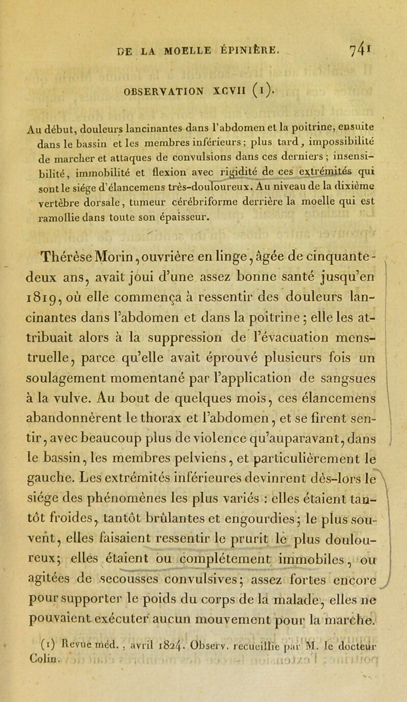 OBSERVATION XCVII (l)* Au début, douleurs lancinantes dans l’abdomen et la poitrine, ensuite dans le bassin et les membres inférieurs ; plus tard, impossibilité de marcher et attaques de convulsions dans ces derniers ; insensi- bilité, immobilité et flexion avec rigidité de ces extrémités qui sont le siège d’élancemens très-douloureux. Au niveau de la dixième vertèbre dorsale, tumeur cérébriforme derrière la moelle qui est ramollie dans toute son épaisseur. Thérèse Morin, ouvrière en linge, âgée de cinquante - deux ans, avait joui d’une assez bonne santé jusqu’en 1819, où elle commença à ressentir des douleurs lan- cinantes dans l’abdomen et dans la poitrine ; elle les at- tribuait alors à la suppression de l’évacuation mens- truelle, parce qu’elle avait éprouvé plusieurs fois un soulagement momentané par l’application de sangsues à la vulve. Au bout de quelques mois, ces élancemens \ abandonnèrent le thorax et l’abdomen, et se firent sen- tir, avec beaucoup plus de violence qu’auparavant, dans le bassin, les membres pelviens, et particulièrement le gauche. Les extrémités inférieures devinrent dès-lors le siège des phénomènes les plus variés : elles étaient tan- tôt froides, tantôt brûlantes et engourdies; le plus sou- vent, elles faisaient ressentir le prurit lê plus doulou- reux; elles étaient ou complètement immobiles, ou agitées de secousses convulsives; assez fortes encore pour supporter le poids du corps de la malade , elles ne pouvaient exécuter aucun mouvement pour la marche. (1) Revue méd. , avril 1824. Observ. recueillie par M. le docteur