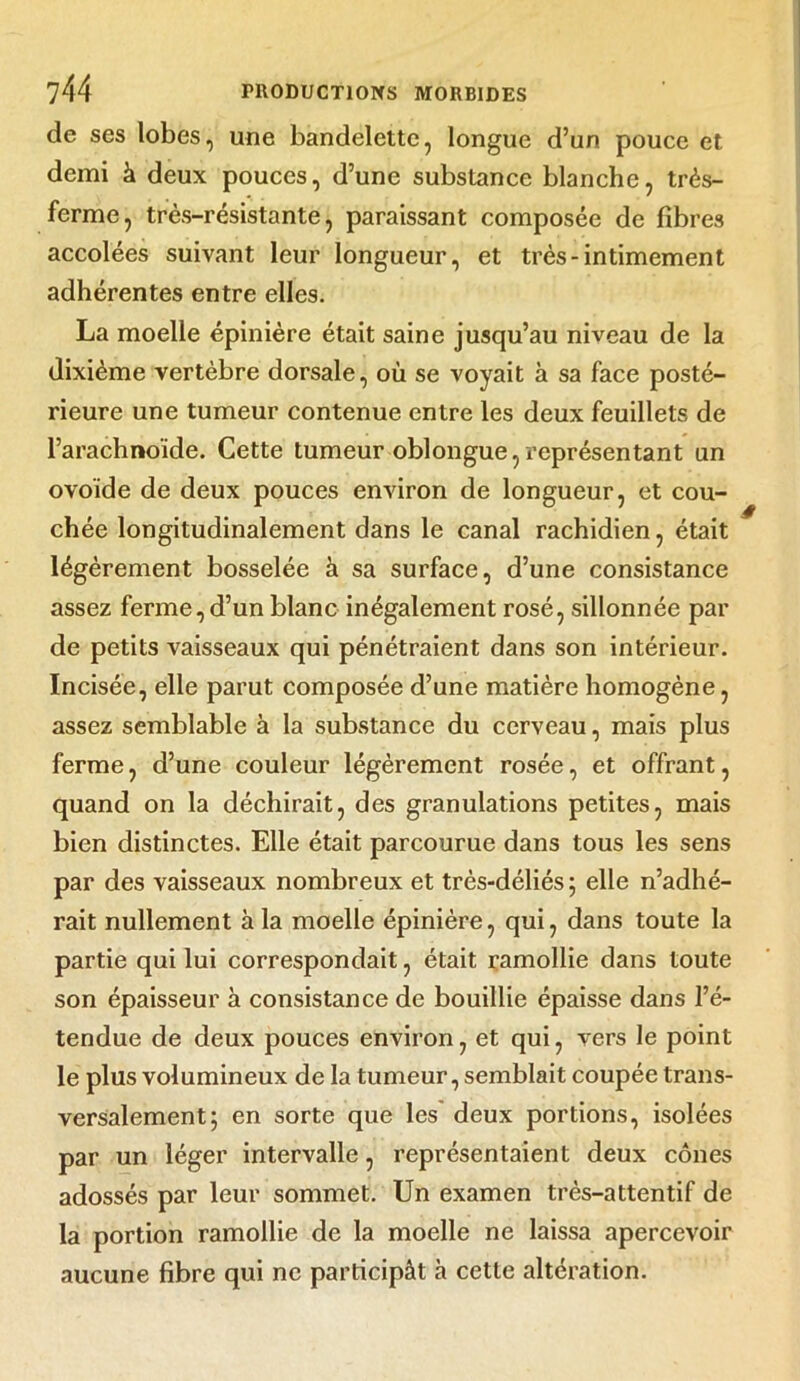 de ses lobes, une bandelette, longue d’un pouce et demi à deux pouces, d’une substance blanche, très- ferme, très-résistante, paraissant composée de fibres accolées suivant leur longueur, et très-intimement adhérentes entre elles. La moelle épinière était saine jusqu’au niveau de la dixième vertèbre dorsale, où se voyait à sa face posté- rieure une tumeur contenue entre les deux feuillets de l’arachnoïde. Cette tumeur oblongue, représentant un ovoïde de deux pouces environ de longueur, et cou- chée longitudinalement dans le canal rachidien, était légèrement bosselée à sa surface, d’une consistance assez ferme, d’un blanc inégalement rosé, sillonnée par de petits vaisseaux qui pénétraient dans son intérieur. Incisée, elle parut composée d’une matière homogène, assez semblable à la substance du cerveau, mais plus ferme, d’une couleur légèrement rosée, et offrant, quand on la déchirait, des granulations petites, mais bien distinctes. Elle était parcourue dans tous les sens par des vaisseaux nombreux et très-déliés ; elle n’adhé- rait nullement à la moelle épinière, qui, dans toute la partie qui lui correspondait, était ramollie dans toute son épaisseur à consistance de bouillie épaisse dans l’é- tendue de deux pouces environ, et qui, vers le point le plus volumineux de la tumeur, semblait coupée trans- versalement; en sorte que les deux portions, isolées par un léger intervalle, représentaient deux cônes adossés par leur sommet. Un examen très-attentif de la portion ramollie de la moelle ne laissa apercevoir aucune fibre qui ne participât à cette altération.