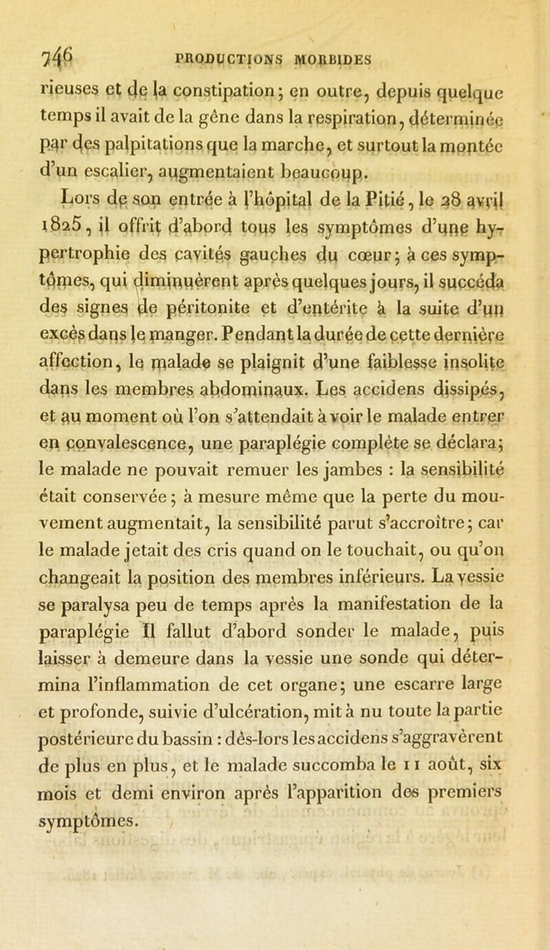 rieuses et 4c ja constipation; en outre, depuis quelque temps il avait de la gêne dans la respiration, déterminée p^r des palpitations que la marche, et surtout la montée d’un escalier, augmentaient beaucoup. Lors dp son entrée à l’hôpital de la Pitié, le 28 qvnl l8a5, il offrit d’abord tous les symptômes d’qpe hy- pertrophie des cavités gauches du cœur ; à ces symp- tômes, qui diminuèrent après quelques jours, il succéda des signes de péritonite et d’entérite à la suite d’utt excès dans le manger. Pendant la durée de cette dernière affection, le malade se plaignit d’une faiblesse insolite dans les membres abdominaux. Les accidens dissipés, et au moment où l’on s’attendait à voir le malade entrer en convalescence, une paraplégie complète se déclara; le malade ne pouvait remuer les jambes : la sensibilité était conservée ; à mesure même que la perte du mou- vement augmentait, la sensibilité parut s’accroître; car le malade jetait des cris quand on le touchait, ou qu’on changeait la position des membres inférieurs. La vessie se paralysa peu de temps après la manifestation de la paraplégie II fallut d’abord sonder le malade, puis laisser à demeure dans la vessie une sonde qui déter- mina l’inflammation de cet organe; une escarre large et profonde, suivie d’ulcération, mita nu toute la partie postérieure du bassin : dês-lors lesaccidens s’aggravèrent de plus en plus, et le malade succomba le 11 août, six mois et demi environ après l’apparition dos premiers symptômes.