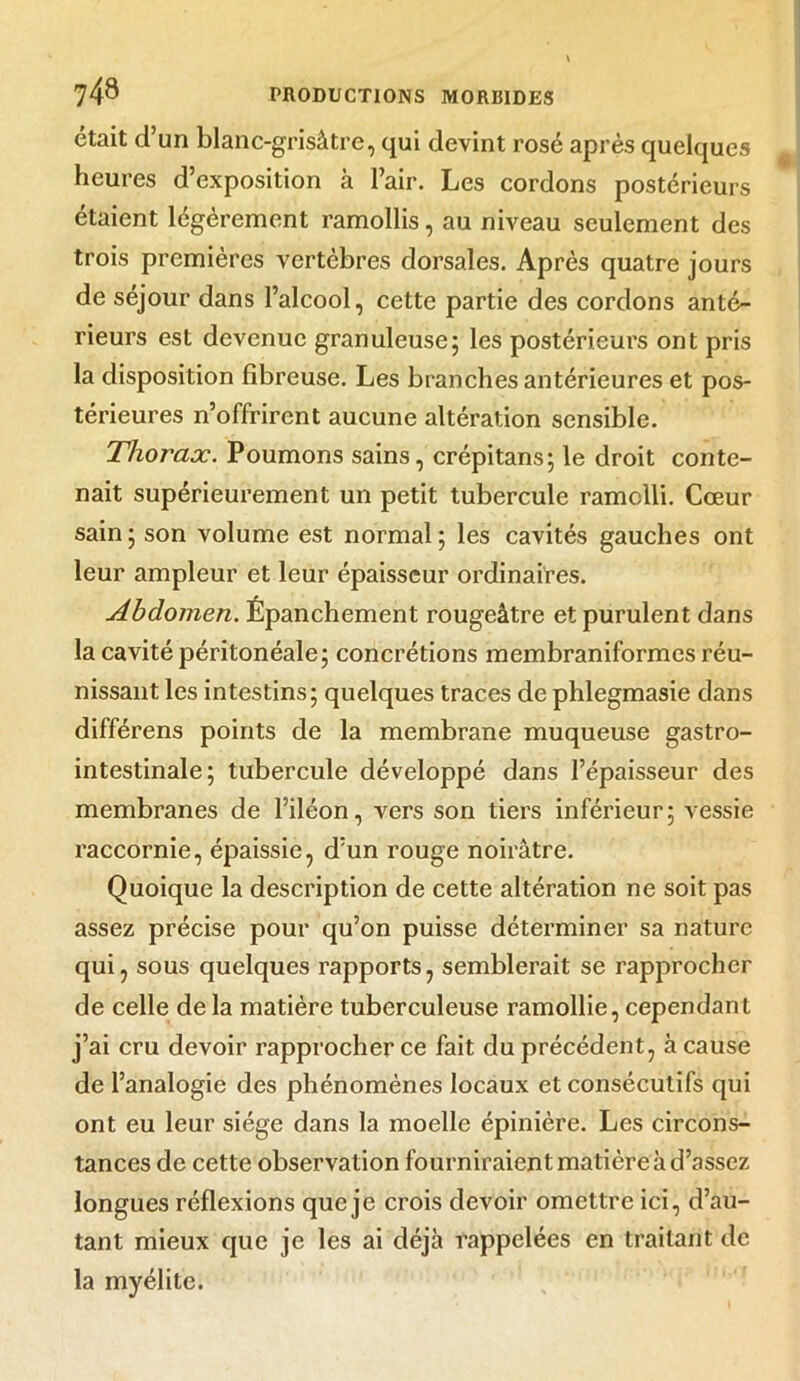 était d’un blanc-grisâtre, qui devint rosé après quelques heures d’exposition à l’air. Les cordons postérieurs étaient légèrement ramollis, au niveau seulement des trois premières vertèbres dorsales. Après quatre jours de séjour dans l’alcool, cette partie des cordons anté- rieurs est devenue granuleuse; les postérieurs ont pris la disposition fibreuse. Les branches antérieures et pos- térieures n’offrirent aucune altération sensible. Thorax. Poumons sains, crépitans; le droit conte- nait supérieurement un petit tubercule ramolli. Cœur sain ; son volume est normal ; les cavités gauches ont leur ampleur et leur épaisseur ordinaires. Abdomen. Épanchement rougeâtre et purulent dans la cavité péritonéale; concrétions membraniformes réu- nissant les intestins; quelques traces de phlegmasie dans différens points de la membrane muqueuse gastro- intestinale; tubercule développé dans l’épaisseur des membranes de l’iléon, vers son tiers inférieur; vessie raccornie, épaissie, d’un rouge noirâtre. Quoique la description de cette altération ne soit pas assez précise pour qu’on puisse déterminer sa nature qui, sous quelques rapports, semblerait se rapprocher de celle de la matière tuberculeuse ramollie, cependant j’ai cru devoir rapprocher ce fait du précédent, à cause de l’analogie des phénomènes locaux et consécutifs qui ont eu leur siège dans la moelle épinière. Les circons- tances de cette observation fourniraient matière à d’assez longues réflexions que je crois devoir omettre ici, d’au- tant mieux que je les ai déjà rappelées en traitant de la myélite.