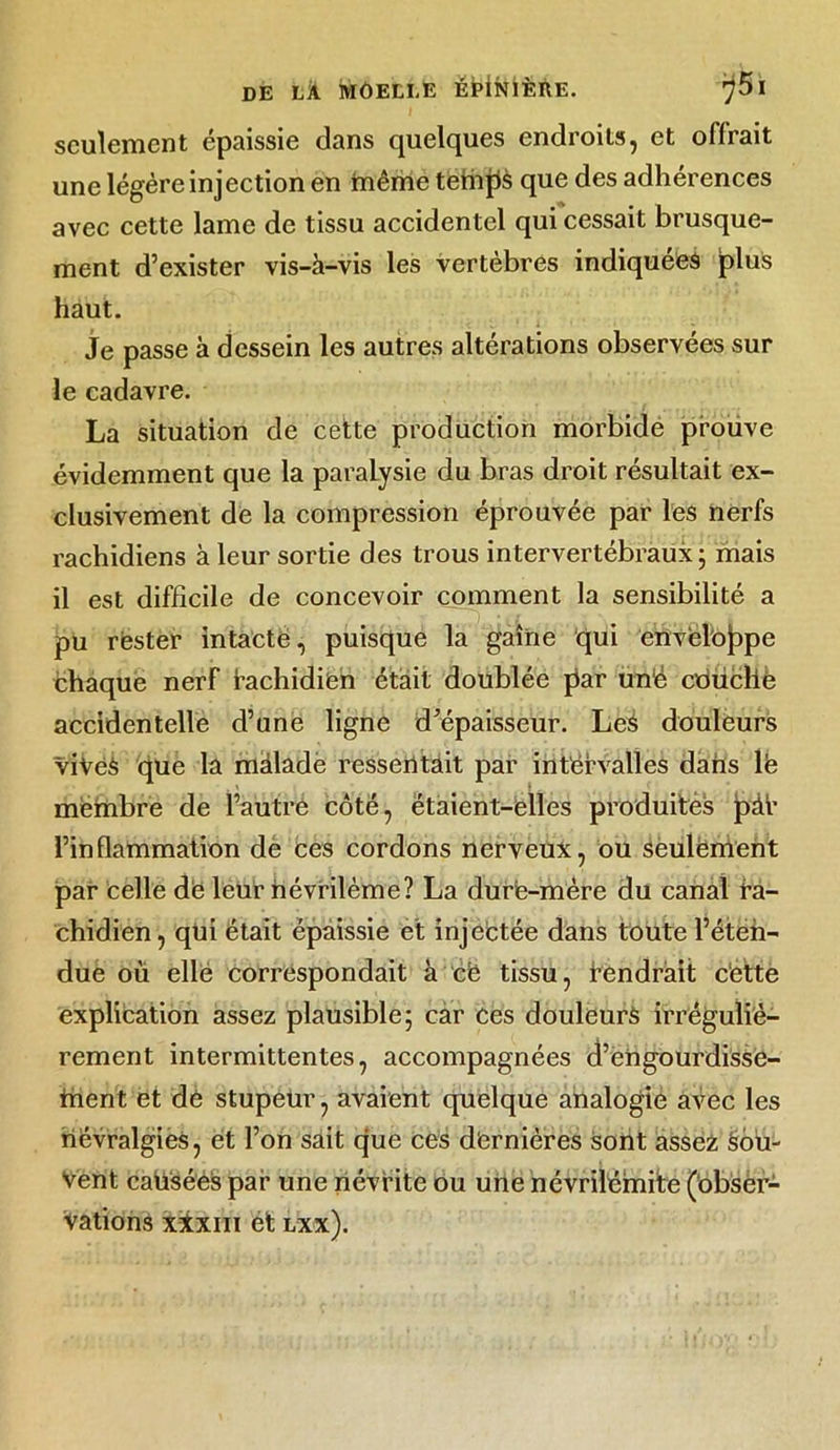 seulement épaissie dans quelques endroits, et olfrait une légère injection en tnêrhe tefnjls que des adhérences avec cette lame de tissu accidentel qui cessait brusque- ment d’exister vis-à-vis les vertèbres indiquées plus haut. Je passe à dessein les autres altérations observées sur le cadavre. La situation de cette production morbide prouve évidemment que la paralysie du bras droit résultait ex- clusivement de la compression éprouvée par les nerfs rachidiens à leur sortie des trous intervertébraux; mais il est difficile de concevoir comment la sensibilité a pu rester intacte, puisque la gaine qui envelojppe chaque nerf fachidiëh était doublée par unë cduclle accidentelle d’une ligne d’épaisseur. Leè douleurs viVeà que la màlade ressentait par intervalles dans lë meinbre de l’autre côté, étaient-elles produites pàt l’inflammation de ces cordons nerveux, ou seulement par celle dë leur névrilème? La durë-mère du canal ra- chidien, qui était épaissie et injectée dans toute l’éten- due où elle correspondait à cë tissu, fendrait cette explication assez plausible; car ces douleurs irréguliè- rement intermittentes, accompagnées d’engourdisse- tnent et de stupeur, avaient quelque analogie avec les névralgies, et l’on sait que ces dernières sont assez Sou- vent caiiséès par une névrite ou une névriléinite (obser- vations xïxm ét lxx).