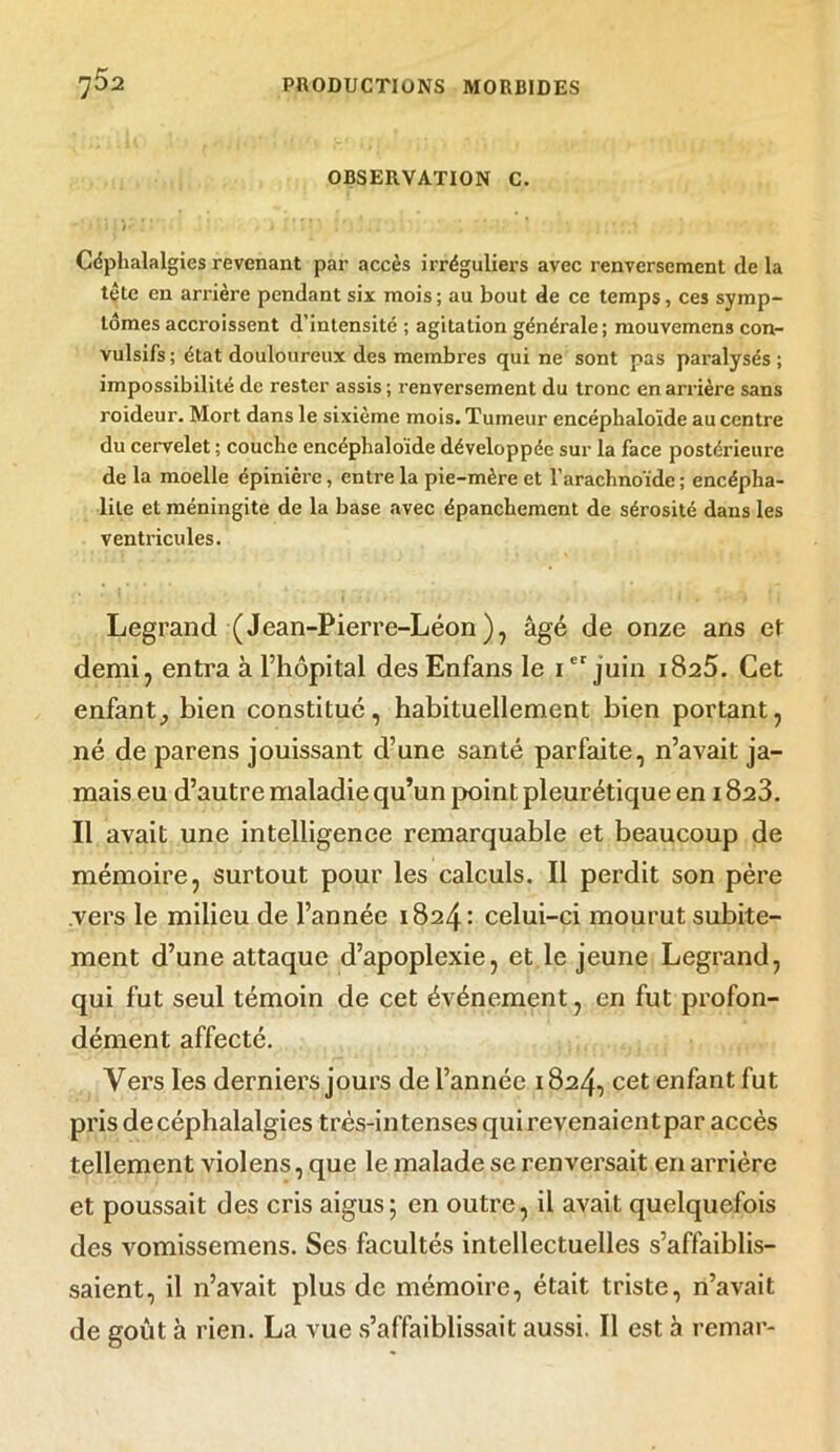 OBSERVATION C. i * . ’/ * Céphalalgies revenant par accès irréguliers avec renversement delà tête en arrière pendant six mois; au bout de ce temps, ces symp- tômes accroissent d’intensité ; agitation générale; mouvemens con- vulsifs; état douloureux des membres qui ne sont nas paralysés; impossibilité de rester assis ; renversement du tronc en arrière sans roideur. Mort dans le sixième mois. Tumeur encéphaloïde au centre du cervelet ; couche encéphaloïde développée sur la face postérieure de la moelle épinièi’c, entre la pie-mère et l'arachnoïde ; encépha- lite et méningite de la base avec épanchement de sérosité dans les ventricules. Legrand (Jean-Pierre-Léon), âgé de onze ans et demi, entra à l’hôpital desEnfans le Ier juin 1825. Cet enfant_, bien constitué, habituellement bien portant, né de parens jouissant d’une santé parfaite, n’avait ja- mais eu d’autre maladie qu’un point pleurétique en 1823. Il avait une intelligence remarquable et beaucoup de mémoire, surtout pour les calculs. Il perdit son père vers le milieu de l’année 1824: celui-ci mourut subite- ment d’une attaque d’apoplexie, et le jeune Legrand, qui fut seul témoin de cet événement, en fut profon- dément affecté. Vers les derniers jours de l’année 1824, cet enfant fut pris de céphalalgies très-intenses qui revenaientpar accès tellement violens, que le malade se renversait en arrière et poussait des cris aigus; en outre, il avait quelquefois des vomissemens. Ses facultés intellectuelles s’affaiblis- saient, il n’avait plus de mémoire, était triste, n’avait de goût à rien. La vue s’affaiblissait aussi. Il est à remar-