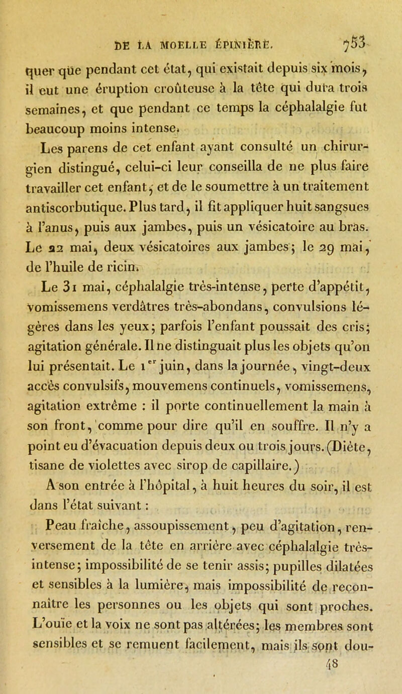 quer que pendant cet état, qui existait depuis six mois, il eut une éruption croûteuse à la tête qui dura trois semaines, et que pendant ce temps la céphalalgie fut beaucoup moins intense* Les parens de cet enfant ayant consulté un chirur- gien distingué, celui-ci leur conseilla de ne plus faire travailler cet enfant,- et de le soumettre à un traitement antiscorbutique. Plus tard, il fit appliquer huit sangsues à l’anus, puis aux jambes, puis un vésicatoire au bras. Le A2 mai, deux vésicatoires aux jambes; le 29 mai, de l’huile de ricin. Le 3i mai, céphalalgie très-intense, perte d’appétit, Vomissemens verdâtres très-abondans, convulsions lé- gères dans les yeux; parfois l’enfant poussait des cris; agitation générale. Ilne distinguait plus les objets qu’on lui présentait. Le Ier juin, dans la journée, vingt-deux accès convulsifs, mouvemens continuels, vomissemens, agitation extrême : il porte continuellement la main à son front, comme pour dire qu’il en souffre. Il n’y a point eu d’évacuation depuis deux ou trois jours. (Diète, tisane de violettes avec sirop de capillaire.) A son entrée à l’hôpital, à huit heures du soir, il est dans l’état suivant : Peau fraîche, assoupissement, peu d’agitation, ren- versement de la tête en arrière avec céphalalgie très- intense; impossibilité de se tenir assis; pupilles dilatées et sensibles à la lumière, mais impossibilité de recon- naître les personnes ou les objets qui sont proches. L’ouïe et la voix ne sont pas altérées; les membres sont sensibles et se remuent facilement, mais ils spnt dou- 48