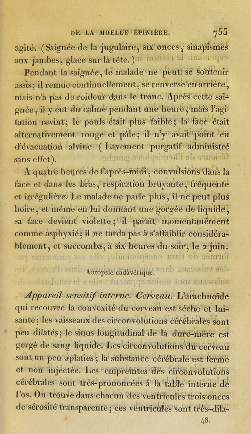 agité. (Saignée de la jugulaire, six onces, sinapismes aux jambes, glace sur la tête. ) Pendant la saignée, le malade ne peut sé Soutenir assis; il remue continuellement, se renverse'en arrière, mais n’a pas de roideur dans le tronc. Après cette sai- gnée, il y eut du calme-pendant une heure, mais l’agi- tation revint; le pouls était plus faible; la-face était alternativement rouge et: pâle; il n’y- avait:‘pôint eu d’évacuation alvin'o ( Lavement purgatif administré sans effet). A quatre heures de l’après-midi, convulsions dans la face et dans les bras, respiration bruyante, frêquéiite et irrégulière. Le malade ne parle plus, il rie peut plus boire, et même en lui donnant une gorgée de liquide, sa face devient violette ; il parait momentanément comme asphyxié; il ne tarda pas à s’affaiblir considéra- blement, et succomba, à six heures du soir, le 2 juin. • ■ ■ -Loirv,t>\ 1 on oèrmbl Autopsie cadàvcrique. Appareil sensitif interne. Cerveau. L-arachnoïde qui recouvre la convexité du cerveau est sèche et lui- sante; les vaisseaux des circonvolutions cérébrales sont peu dilatés; le sinus longitudinal de la dure-mère est gorgé de sang liquide. Les Circonvolutions du cerveau sont un peu aplaties ; la sübstahéc cérébrale est fermé et non injectée. Les empreintes dés circonvolutions cérébrales sont très-prortoheées â là table interne dé l’os. On trouve dans chacun des ventricules trois onces de sérosité transparente; ces ventricules sont tfès-dila-