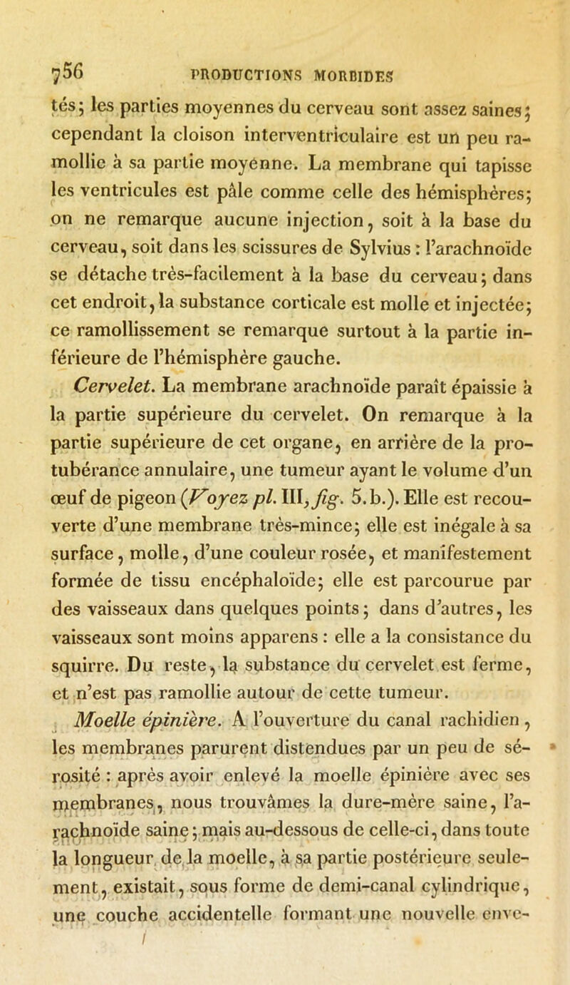 tés; les parties moyennes du cerveau sont assez saines; cependant la cloison interventriculaire est un peu ra- mollie à sa partie moyenne. La membrane qui tapisse les ventricules est pâle comme celle des hémisphères; on ne remarque aucune injection, soit à la base du cerveau, soit dans les scissures de Sylvius : l’arachnoïde se détache très-facilement à la base du cerveau; dans cet endroit, la substance corticale est molle et injectée; ce ramollissement se remarque surtout à la partie in- férieure de l’hémisphère gauche. Cervelet. La membrane arachnoïde paraît épaissie à la partie supérieure du cervelet. On remarque à la partie supérieure de cet organe, en arrière de la pro- tubérance annulaire, une tumeur ayant le volume d’un œuf de pigeon {Voyez pl. Iïl,Jig. 5. b.). Elle est recou- verte d’une membrane très-mince; elle est inégale à sa surface, molle, d’une couleur rosée, et manifestement formée de tissu encéphaloide; elle est parcourue par des vaisseaux dans quelques points; dans d’autres, les vaisseaux sont moins apparens : elle a la consistance du squirre. Du reste, la substance du cervelet est ferme, et n’est pas ramollie autour de cette tumeur. Moelle épinière. A l’ouverture du canal rachidien , les membranes parurent distendues par un peu de sé- rosité : après avoir enlevé la moelle épinière avec ses membranes, nous trouvâmes la dure-mère saine, l’a- rachnoïde saine ; mais au-dessous de celle-ci, dans toute la longueur de la moelle, à sa partie postérieure seule- ment, existait, sous forme de demi-canal cylindrique, une couche accidentelle formant une nouvelle enve- /