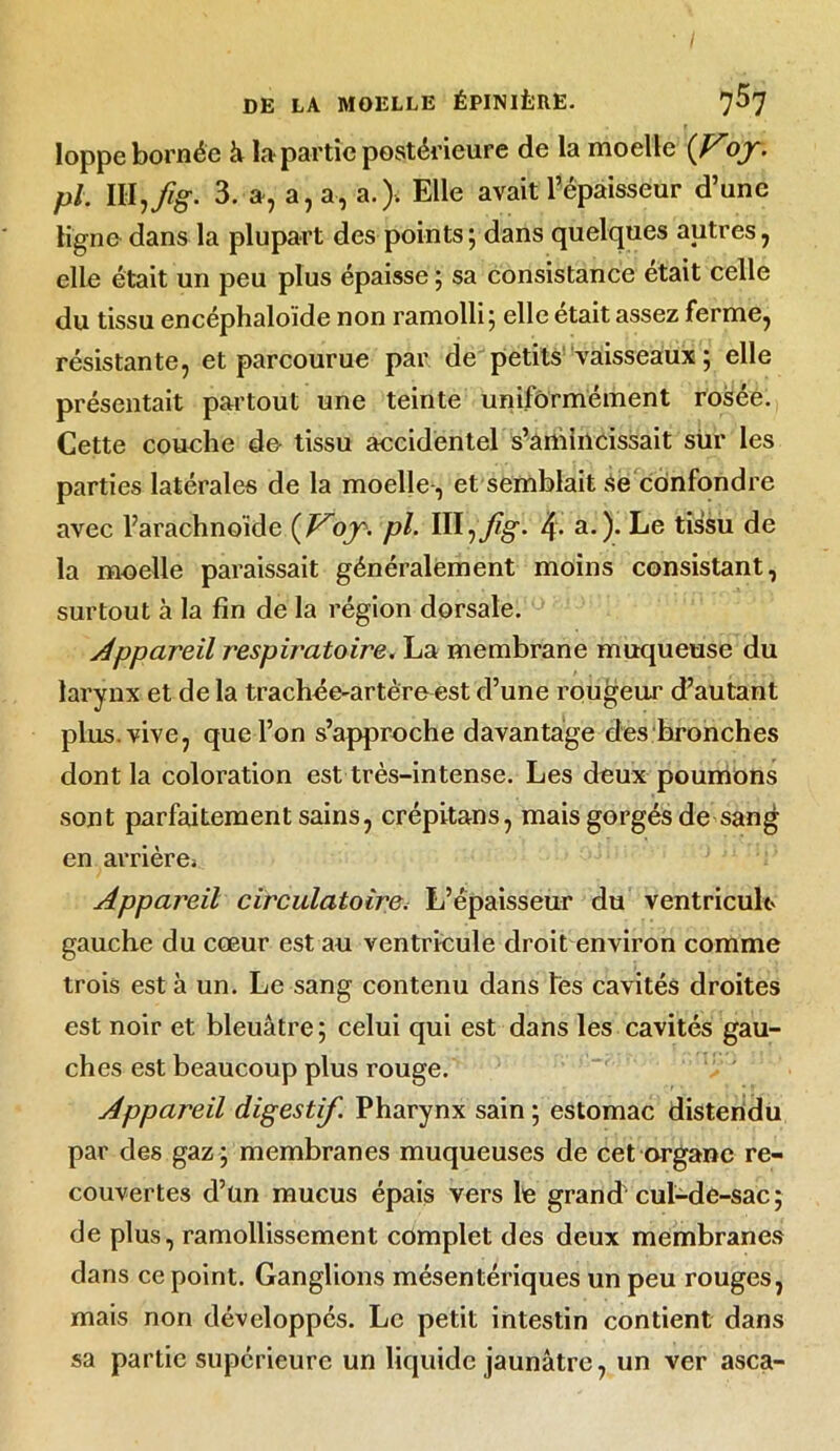 loppe bornée à la partie postérieure de la moelle {Vojr. pl. llljfig. 3. », a, a, a.). Elle avait l’épaisseur d’une ligne dans la plupart des points ; dans quelques autres, elle était un peu plus épaisse ; sa consistance était celle du tissu encéphaloïde non ramolli; elle était assez ferme, résistante, et parcourue par de petits vaisseaux ; elle présentait partout une teinte uniformément rosée. Cette couehe do tissu accidentel s’amincissait sur les parties latérales de la moelle, et semblait se confondre avec l’arachnoïde (V^ojr. pl. Dl^Jig. 4• a.). Le tissu de la moelle paraissait généralement moins consistant, surtout à la fin de la région dorsale. Appareil respiratoire. La membrane muqueuse du larynx et de la trachée-artère est d’une rougeur d’autant plus, vive, que l’on s’approche davantage des bronches dont la coloration est très-intense. Les deux poumons sont parfaitement sains, crépitans, mais gorgés de sang en arrière^ Appareil circulatoire. L’épaisseur du ventricule gauche du cœur est au ventricule droit environ comme trois est à un. Le sang contenu dans tes cavités droites est noir et bleuâtre ; celui qui est dans les cavités gau- ches est beaucoup plus rouge. Appareil digestif. Pharynx sain ; estomac distendu par des gaz ; membranes muqueuses de cet organe re- couvertes d’un mucus épais vers le grand cul-de-sac; de plus, ramollissement complet des deux membranes dans ce point. Ganglions mésentériques un peu rouges, mais non développés. Le petit intestin contient dans sa partie supérieure un liquide jaunâtre, un ver asca-