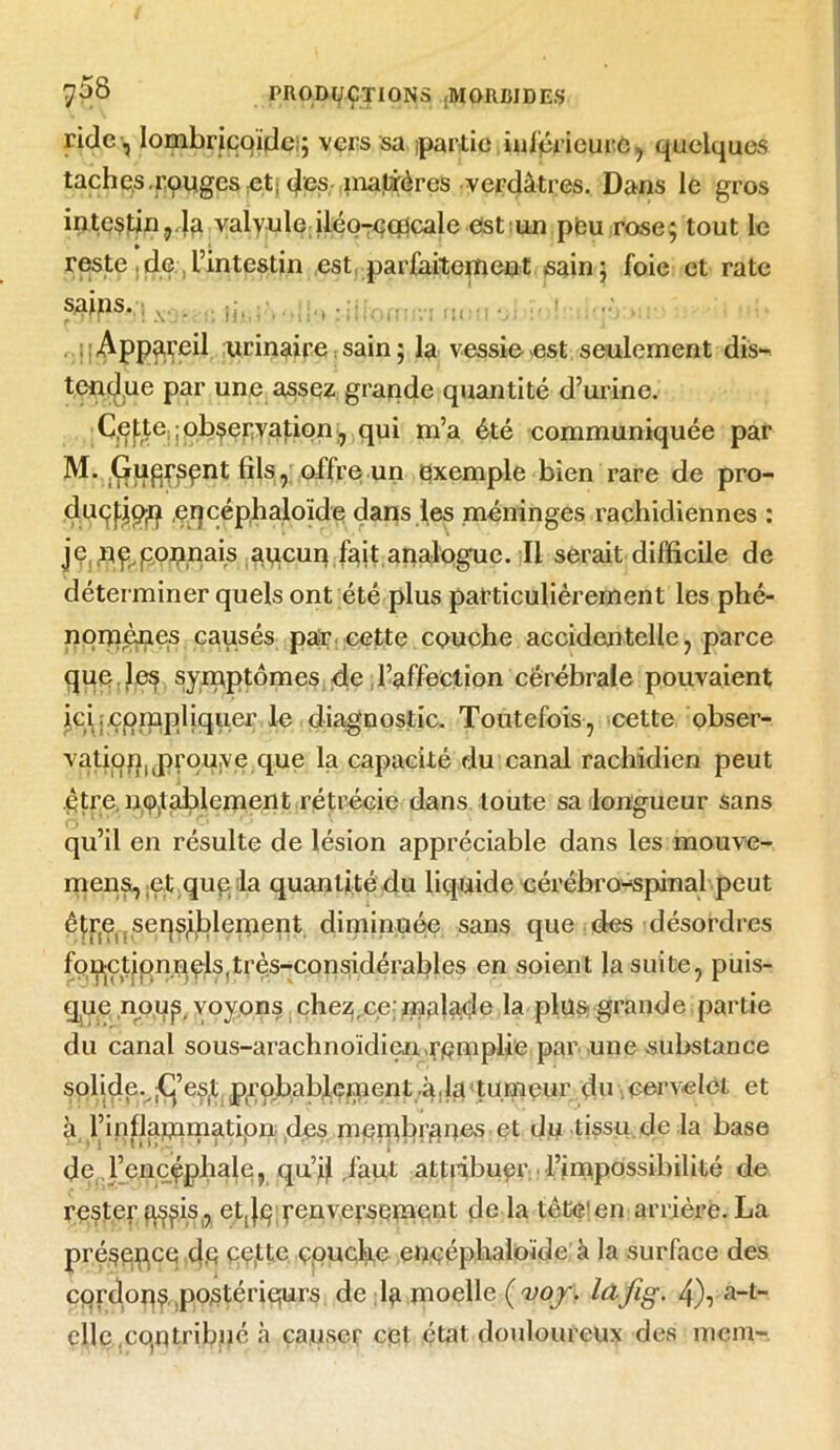 ride , Iombricqïde ; vers sa partie inférieure, quelques taches .rouges et: des matières verdâtres. Dans le gros intestin,,la valvule iléo-Gcücale est un peu rose; tout le reste de l’intestin est parfaitement sain; foie et rate sains. Appareil urinaire, sain ; la vessie est seulement dis- tendue par une assez grande quantité d’urine. Cefte ;observation, qui m’a été communiquée par M. Guqrsqnt fils , offre un exemple bien rare de pro- duçpp^ eqcéphaloide dans des méninges rachidiennes : je, .n^ponnais aqcun fait analogue. Il serait difficile de déterminer quels ont été plus particulièrement les phé- nomènes causés par cette couche accidentelle, parce que les symptômes de l’affection cérébrale pouvaient ici compliquer le diagnostic. Toutefois, cette obser- vatioriuprou,ye que la capacité du canal rachidien peut être, notablement rétrécie dans toute sa longueur sans qu’il en résulte de lésion appréciable dans les mouve- mens, et qup la quantité du liquide cérébro-spinal peut êtr(ç seqsfblement diminuée sans que des désordres fopjÇtiqnnçls(très-considérables en soient la suite, puis- que noup voyons chez,ce malade la plus grande partie du canal sous-arachnoïdien .remplie par une substance solide. jG’eSjt probablement-à,la tumeur du cervelet et à l’inflapiniatipii des membranes et du tissu de la base de l’encéphale, qu’il,faut attribuer l’impossibilité de rester g^is,, et,|p renversement de la tète'en arrière. La pré§eqce (je ce.tte çpucloe eoçéphaloïde à la surface des épions .postérieurs de la moelle (ftoj, lûfig- a-t~ elle.contribué à causer cet état douloureux des mem-