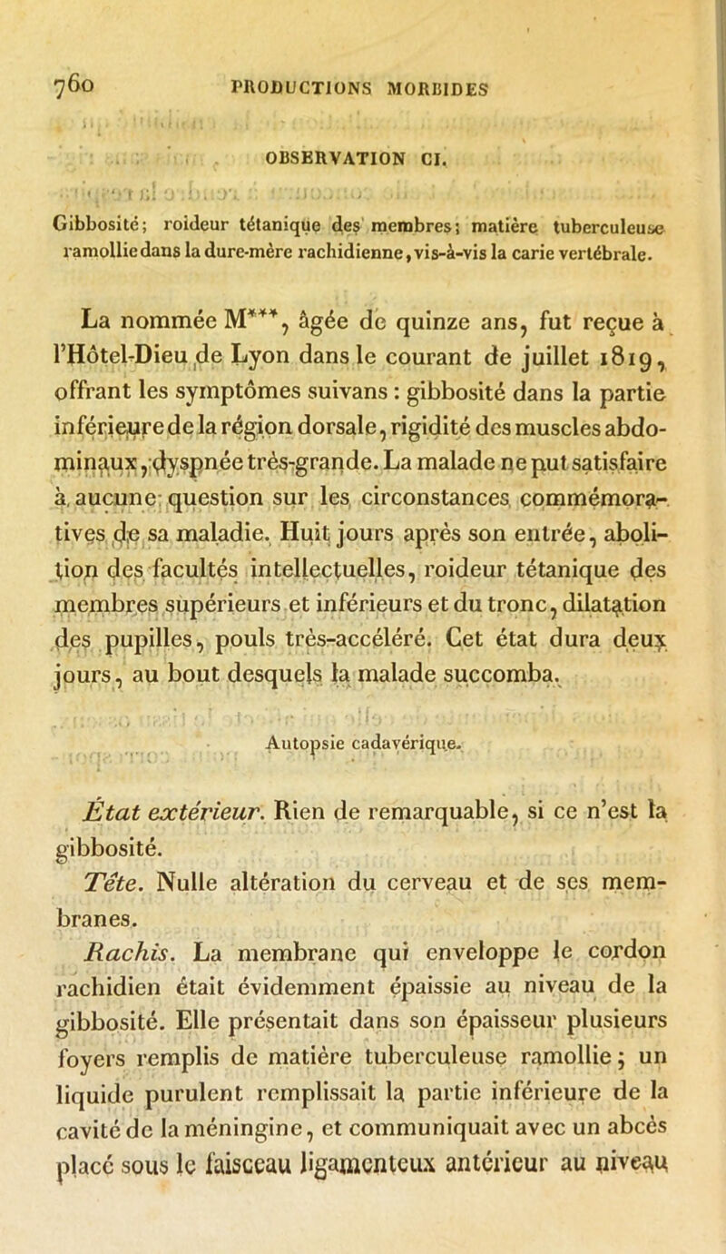 OBSERVATION CI. I 'I fl ‘ i ' [ • V • f * * ' I I * \ ■ ' » Gibbosité; roideur tétanique des membres; matière tuberculeuse ramollie dans la dure-mère rachidienne, vis-à-vis la carie vertébrale- La nommée M*44, âgée de quinze ans, fut reçue à l’Hôtel-Dieu de Lyon dans le courant de juillet 1819, offrant les symptômes suivans : gibbosité dans la partie inférieure de la région dorsale, rigidité des muscles abdo- minaux ,dyspnée très-grande. La malade ne put satisfaire à, aucune question sur les circonstances, commémora- tives de sa maladie. Huit jours après son entrée, aboli- tion des facultés intellectuelles, roideur tétanique des membres supérieurs et inférieurs et du tronc, dilatation des pupilles, pouls très-accéléré. Cet état dura deux jours, au bout desquels la malade succomba. Autopsie cadavérique. État extérieur. Rien de remarquable, si ce n’est ta gibbosité. Tête. Nulle altération du cerveau et de ses mem- branes. Rachis. La membrane qui enveloppe le cordon rachidien était évidemment épaissie au niveau de la gibbosité. Elle présentait dans son épaisseur plusieurs foyers remplis de matière tuberculeuse ramollie j un liquide purulent remplissait la partie inférieure de la cavité de laméningine, et communiquait avec un abcès placé sous le faisceau ligamenteux antérieur au niveau