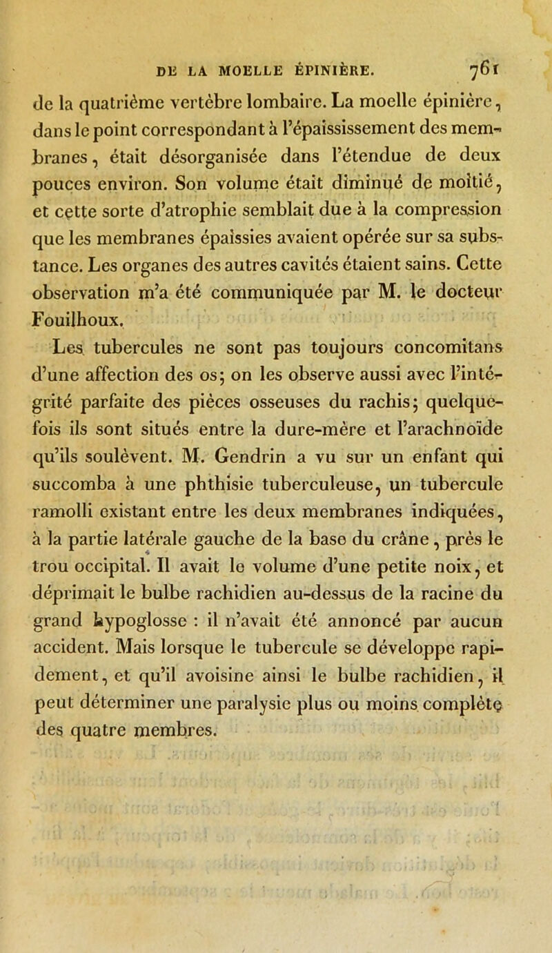 de la quatrième vertèbre lombaire. La moelle épinière, dans le point correspondant à l’épaississement des mem- branes , était désorganisée dans l’étendue de deux pouces environ. Son volume était diminué de moitié, et cette sorte d’atrophie semblait due à la compression que les membranes épaissies avaient opérée sur sa subs- tance. Les organes des autres cavités étaient sains. Cette observation m’a été communiquée par M. le docteur Fouilhoux. Les. tubercules ne sont pas toujours concomitans d’une affection des os; on les observe aussi avec l’inté- grité parfaite des pièces osseuses du rachis; quelque- fois ils sont situés entre la dure-mère et l’arachnoïde qu’ils soulèvent. M. Gendrin a vu sur un enfant qui succomba à une phthisie tuberculeuse, un tubercule ramolli existant entre les deux membranes indiquées, à la partie latérale gauche de la base du crâne, près le trou occipital. Il avait le volume d’une petite noix, et déprimait le bulbe rachidien au-dessus de la racine du grand hypoglosse : il n’avait été annoncé par aucun accident. Mais lorsque le tubercule se développe rapi- dement, et qu’il avoisine ainsi le bulbe rachidien, il peut déterminer une paralysie plus ou moins complète des quatre membres.