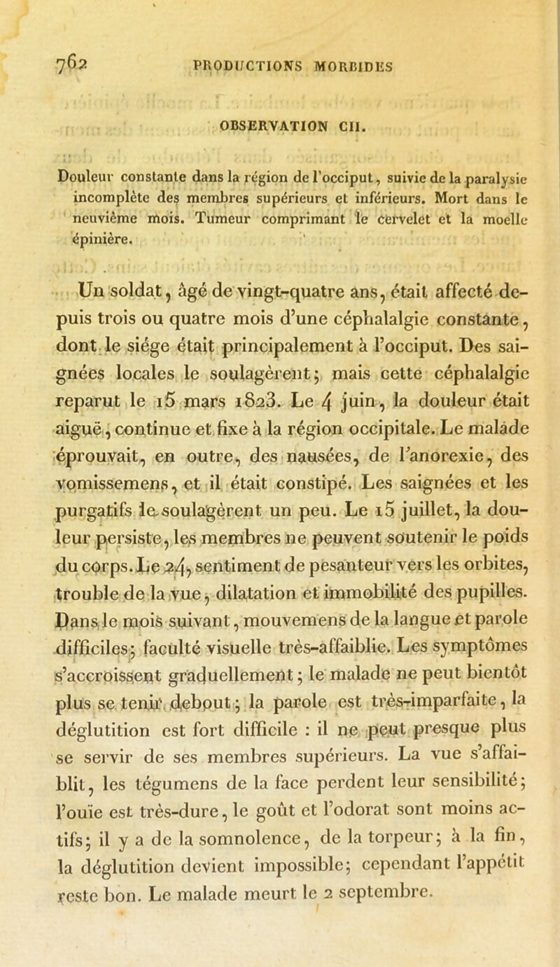 OBSERVATION Cil. Douleur constante dans la région de l’occiput, suivie de la paralysie incomplète des membres supérieurs et inférieurs. Mort dans le neuvième mois. Tumeur comprimant le cervelet et la moelle épinière. Un soldat, âgé de vingt-quatre ans, était affecté de- puis trois ou quatre mois d’une céphalalgie constante, dont le siège était principalement à l’occiput. Des sai- gnées locales le soulagèrent 5 mais cette céphalalgie reparut le i5 mars i8a3. Le 4 juin , la douleur était aiguë, continue et fixe à la région occipitale. Le malade éprouvait, en outre, des nausées, de l’anorexie, des vomissemens, et il était constipé. Les saignées et les purgatifs lasoula'gèrent un peu. Le i5 juillet, la dou- leur persiste, les membres ne peuvent soutenir le poids du corps. lie 2^ sentiment de pesanteur vers les orbites, trouble de la vue, dilatation et immobilité des pupilles. Dans.le mois suivant, mouvemens de la langue et parole difficiles; faculté visuelle très-affaiblie. Les symptômes s’accroissent graduellement; le malade ne peut bientôt plus se tenir, debout ; la parole est très-rimparfaite, la déglutition est fort difficile : il ne peut presque plus se servir de ses membres supérieurs. La vue s’affai- blit, les tégumcns de la face perdent leur sensibilité; l’ouïe est très-dure, le goût et l’odorat sont moins ac- tifs; il y a de la somnolence, de la torpeur; à la fin, la déglutition devient impossible; cependant l’appétit reste bon. Le malade meurt le 2 septembre.