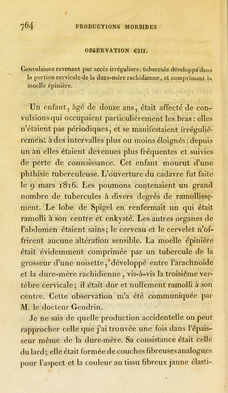 OBSERVATION CIII. Convulsions revenant par accès irréguliers; tubercule développé dans la portion cervicale de la dure-mère rachidienne, et comprimant ja moelle épinière. Un enfant, âgé de douze ans, était affecté de con- vulsions qui occupaient particulièrement les bras : elles n’étaient pas périodiques, et se manifestaient irréguliè- rement à des intervalles plus ou moins éloignés : depuis un an elles étaient devenues plus fréquentes et suivies de perte de connaissance. Cet enfant mourut d’une phthisie tuberculeuse. L’ouverture du cadavre fut faite le 9 mars 1816. Les poumons contenaient un grand nombre de tubercules à divers degrés de ramollisse- ment. Le lobe de Spigel en renfermait un qui était ramolli à son centre et enkysté. Lesautres organes de l’abdomen étaient sains ; le cerveau et le cervelet n’ôf- frirent aucune altération sensible. La moelle épinière était évidemment comprimée par un tubercule de la grosseur d’une noisette,‘développé entre l’arachnoïde et la dure-mère rachidienne, vis-à-vis la troisième ver- tèbre cervicale; il était dur et nullement ramolli à son centre. Cette observation m’a été communiquée par M. le docteur Gendrin. Je ne sais de quelle production accidentelle on peut rapprocher celle que j’ai trouvée une fois dans l’épais- seur même de la dure-mère. Sa consistance était celle du lard; elle était formée de couches fibreuses analogues pour l’aspect et la couleur au tissu fibreux jaune élasti-