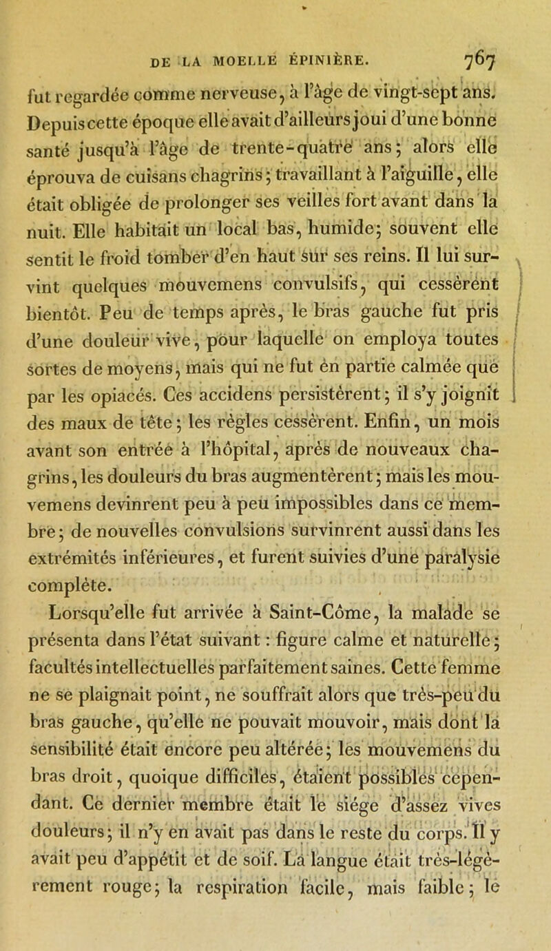 fut regardée comme nerveuse, à l’àge de vingt-sept ans. Depuis cette époque elle avait d’ailleurs joui d’une bonne santé jusqu’à l’âge de trente-quatre' ans; alors elle éprouva de cuisans chagrins ; travaillant à l’aiguille, elle était obligée de prolonger ses veilles fort avant dans la nuit. Elle habitait un local bas, humide; souvent elle sentit le froid tomber d’en haut Sur ses reins. Il lui sur- vint quelques mouvcmens convulsifs, qui cessèrént bientôt. Peu de temps après, le bras gauche fut pris d’une douleur vive, pour laquelle on employa toutes sortes de moyens, mais qui ne fut èn partie calmée que par les opiacés. Ces accidens persistèrent ; il s’y joignit ; des maux de tête ; les règles cessèrent. Enfin, un mois avant son entrée à l’hôpital, après de nouveaux cha- grins , les douleurs du bras augmentèrent ; mais les mou- vemens devinrent peu à peu impossibles dans ce mem- bre ; de nouvelles convulsions survinrent aussi dans les extrémités inférieures, et furent suivies d’une paralysie complète. Lorsqu’elle fut arrivée à Saint-Côme, la malade se présenta dans l’état suivant : figure calme et naturelle ; facultés intellectuelles parfaitement saines. Cette femme ne se plaignait point, ne souffrait alors que très-peu du bras gauche, qu’elle ne pouvait mouvoir, mais dont là sensibilité était encore peu altérée; les mouvemens du bras droit, quoique difficiles, étaient possibles cepen- dant. Ce dernier membre était le siège d’assez vives douleurs; il n’y en avait pas dans le reste du corps. Il y avait peu d’appétit et de soif. La langue était très-légè- rement rouge; la respiration facile, mais faible; lè