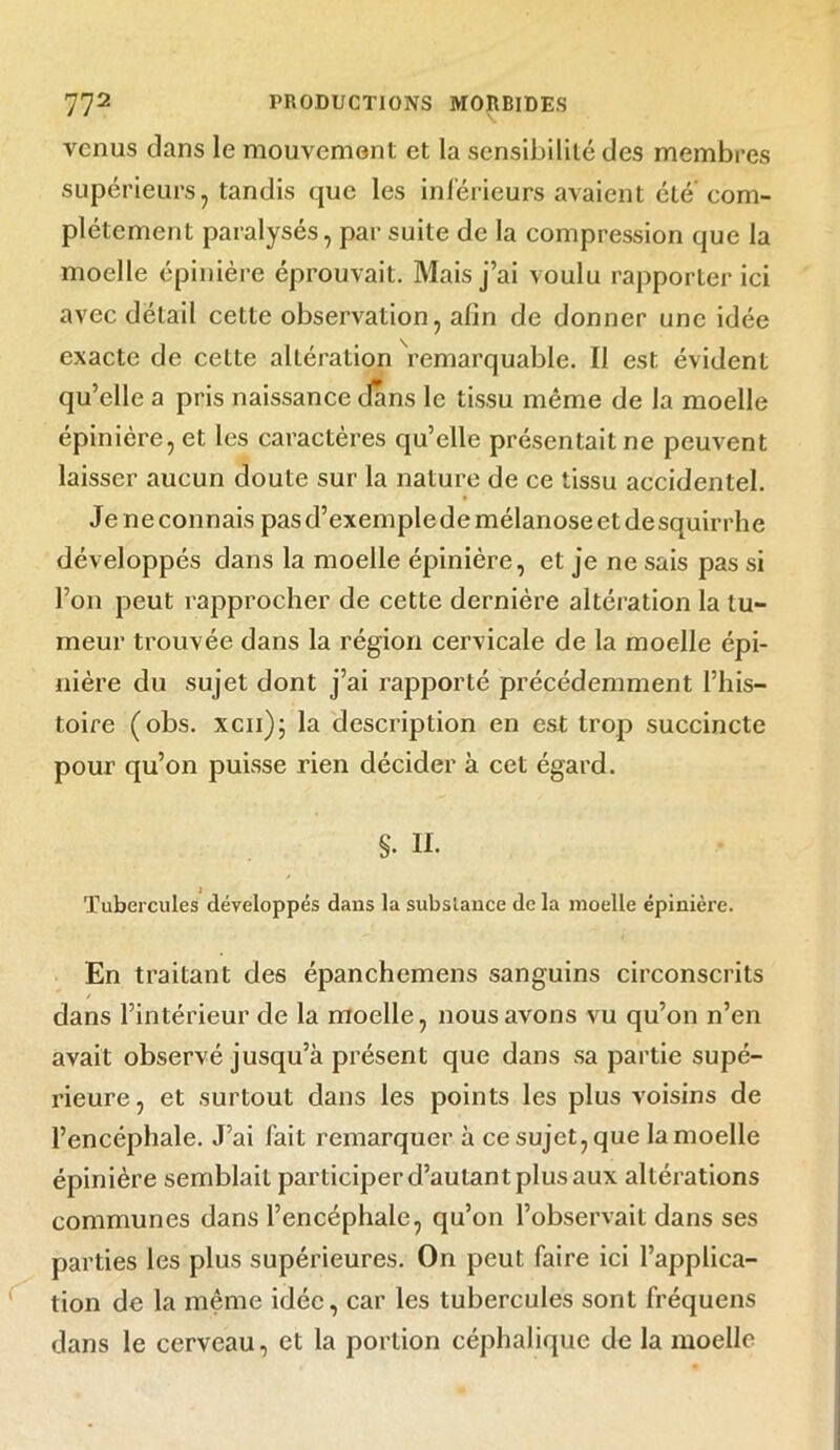 venus dans le mouvement et la sensibilité des membres supérieurs, tandis que les inférieurs avaient clé'com- plètement paralysés, par suite de la compression que la moelle épinière éprouvait. Mais j’ai voulu rapporter ici avec détail cette observation, afin de donner une idée exacte de cette altération remarquable. Il est évident qu’elle a pris naissance clans le tissu même de la moelle épinière, et les caractères qu’elle présentait ne peuvent laisser aucun doute sur la nature de ce tissu accidentel. Je ne connais pas d’exemple de mélanose et desquirrhe développés dans la moelle épinière, et je ne sais pas si l’on peut rapprocher de cette dernière altération la tu- meur trouvée dans la région cervicale de la moelle épi- nière du sujet dont j’ai rapporté précédemment l’his- toire (obs. xcii); la description en est trop succincte pour qu’on puisse rien décider à cet égard. S. H. Tubercules développés dans la substance de la moelle épinière. En traitant des épanchemens sanguins circonscrits / dans l’intérieur de la moelle, nous avons vu qu’on n’en avait observé jusqu’à présent que dans sa partie supé- rieure , et surtout dans les points les plus voisins de l’encéphale. J’ai fait remarquer à ce sujet, que la moelle épinière semblait participer d’autant plus aux altérations communes dans l’encéphale, qu’on l’observait dans ses parties les plus supérieures. On peut faire ici l’applica- tion de la même idée, car les tubercules sont fréquens dans le cerveau, et la portion céphalique de la moelle