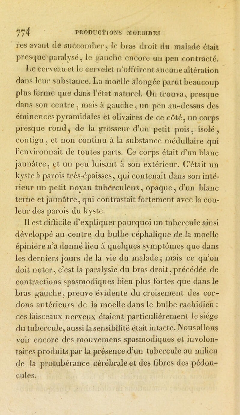 res avant de succomber, le bras droit du malade était presque paralysé, le gauche encore un peu contracté. Le cerveau et le cervelet n’offrirent aucune altération dans leur substance. La moelle alongée parut beaucoup plus ferme que dans l’état naturel. On trouva, presque dans son centre , mais à gauche, un peu au-dessus des éminences pyramidales et olivaires de ce côté, un corps presque rond, de la grosseur d’un petit pois, isolé, contigu, et non continu à la substance médullaire qui l’environnait de toutes parts. Ce corps était d’un blanc jaunâtre, et un peu luisant à son extérieur. C’était un kyste à parois très-épaisses, qui contenait dans son inté- rieur un petit noyau tuberculeux, opaque, d’un blanc terne et jaunâtre, qui contrastait fortement avec la cou- leur des parois du kyste. Il est difficile d’expliquer pourquoi un tubercule ainsi développé au centre du bulbe céphalique de la moelle épinière n’a donné lieu à quelques symptômes que dans les derniers jours de la vie du malade ; mais ce qu’on doit noter, c’est la paralysie du bras droit,précédée de contractions spasmodiques bien plus fortes que dans le bras gauche, preuve évidente du croisement des cor- dons antérieurs de la moelle dans le bulbe rachidien : ces faisceaux nerveux étaient particulièrement le siège du tubercule, aussi la sensibilité était intacte. Nousallons voir encore des mouvemens spasmodiques et involon- taires produits par la présence d’un tubercule au milieu de la protubérance cérébrale et des fibres des pédon- cules.