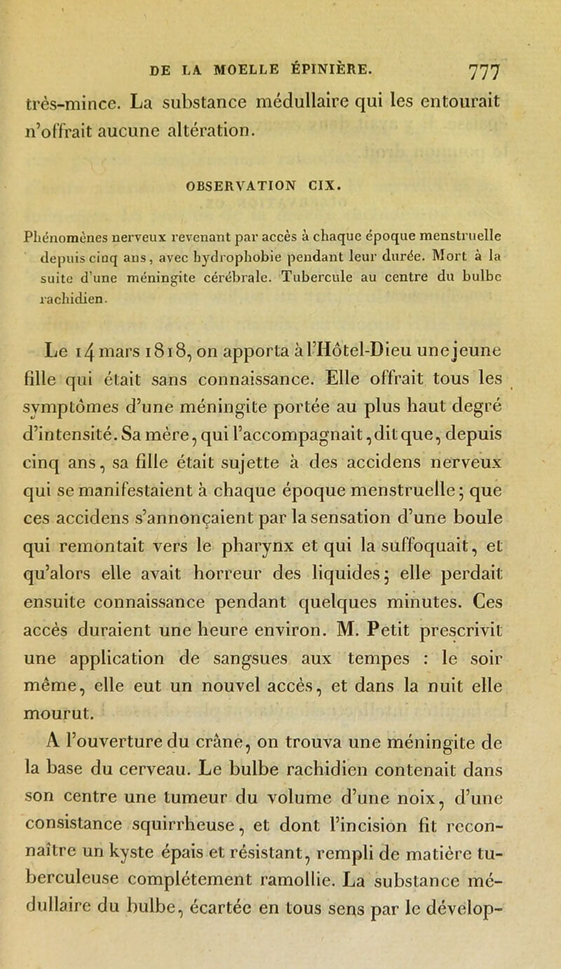 très-mince. La substance médullaire qui les entourait n’offrait aucune altération. OBSERVATION CIX. Phénomènes nerveux revenant par accès à chaque époque menstruelle depuis cinq ans, avec hydrophobie pendant leur durée. Mort à la suite d’une méningite cérébrale. Tubercule au centre du bulbe rachidien. Le 14 mars 1818, on apporta àl’Hôtël-Dieu une jeune fille qui était sans connaissance. Elle offrait tous les symptômes d’une méningite portée au plus haut degré d’intensité. Sa mère, qui l’accompagnait, dit que, depuis cinq ans, sa fille était sujette à des accidens nerveux qui se manifestaient à chaque époque menstruelle; que ces accidens s’annonçaient par la sensation d’une boule qui remontait vers le pharynx et qui la suffoquait, et qu’alors elle avait horreur des liquides; elle perdait ensuite connaissance pendant quelques minutes. Ces accès duraient une heure environ. M. Petit prescrivit une application de sangsues aux tempes : le soir même, elle eut un nouvel accès, et dans la nuit elle mourut. A l’ouverture du crâne, on trouva une méningite de la base du cerveau. Le bulbe rachidien contenait dans son centre une tumeur du volume d’une noix, d’une consistance squirrheuse, et dont l’incision fit recon- naître un kyste épais et résistant, rempli de matière tu- berculeuse complètement ramollie. La substance mé- dullaire du bulbe, écartée en tous sens par le dévelop-