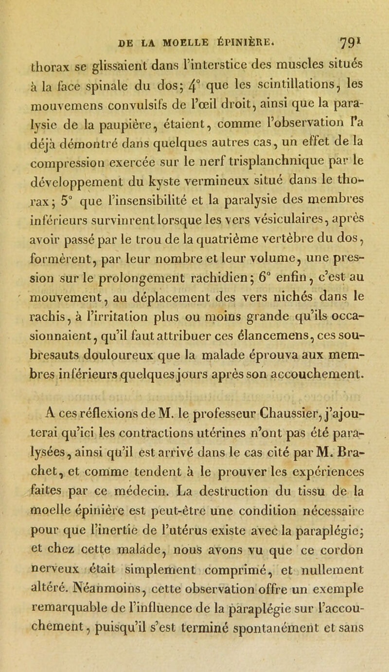 thorax se glissaient dans l’interstice des muscles situés à la face spinale du dos; 4° que les scintillations, les mouvemens convulsifs de l’œil droit, ainsi que la para- lysie de la paupière, étaient, comme l’observation l’a déjà démontré dans quelques autres cas, un effet de la compression exercée sur le nerf trisplanchnique par le développement du kyste vermineux situé dans le tho- rax ; 5° que l’insensibilité et la paralysie des membres inférieurs survinrent lorsque les vers vésiculaires, après avoir passé par le trou de la quatrième vertèbre du dos, formèrent, par leur nombre et leur volume, une pres- sion sur le prolongement rachidien ; 6° enfin, c’est au mouvement, au déplacement des vers nichés dans le rachis, à l’irritation plus ou moins grande qu’ils occa- sionnaient, qu’il faut attribuer ces élancemens, ces sou- bresauts douloureux que la malade éprouva aux mem- bres inférieurs quelques jours après son accouchement. A ces réflexions de M. le professeur Chaussier, j’ajou- terai qu’ici les contractions utérines n’ont pas été para- lysées, ainsi qu’il est arrivé dans le cas cité par M. Bra- chet, et comme tendent à le prouver les expériences faites par ce médecin. La destruction du tissu de la moelle épinière est peut-être une condition nécessaire pour que l’inertie de l’utérus existe avec la paraplégie; et chez cette malade, nous avons vu que ce cordon nerveux était simplement comprimé, et nullement altéré. Néanmoins, cette observation offre un exemple remarquable de l’influence de la paraplégie sur l’accou- chement , puisqu’il s’est terminé spontanément et sans