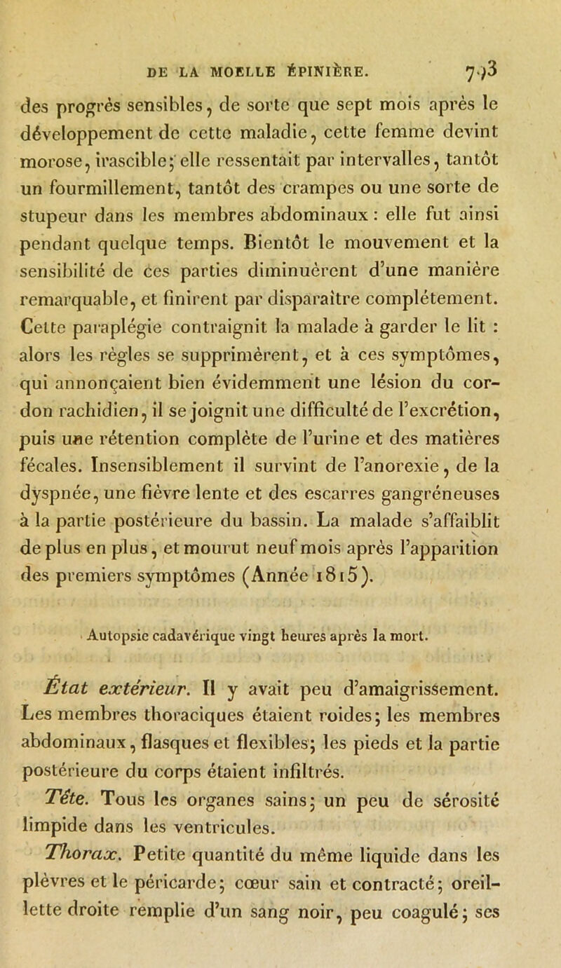 des progrès sensibles , de sorte que sept mois après le développement de cette maladie, cette femme devint morose, irascible;'elle ressentait par intervalles, tantôt un fourmillement, tantôt des crampes ou une sorte de stupeur dans les membres abdominaux : elle fut ainsi pendant quelque temps. Bientôt le mouvement et la sensibilité de ces parties diminuèrent d’une manière remarquable, et finirent par disparaître complètement. Celte paraplégie contraignit la malade à garder le lit : alors les règles se supprimèrent, et à ces symptômes, qui annonçaient bien évidemment une lésion du cor- don rachidien, il se joignit une difficulté de l’excrétion, puis u«e rétention complète de l’urine et des matières fécales. Insensiblement il survint de l’anorexie, de la dyspnée, une fièvre lente et des escarres gangréneuses à la partie postérieure du bassin. La malade s’affaiblit de plus en plus, et mourut neuf mois après l’apparition des premiers symptômes (Année i8i5). Autopsie cadavérique vingt heures après la mort. État extérieur. Il y avait peu d’amaigrissement. Les membres thoraciques étaient roides; les membres abdominaux, flasques et flexibles; les pieds et la partie postérieure du corps étaient infiltrés. Tête. Tous les organes sains; un peu de sérosité limpide dans les ventricules. Thorax. Petite quantité du même liquide dans les plèvres et le péricarde; cœur sain et contracté; oreil- lette droite remplie d’un sang noir, peu coagulé; ses