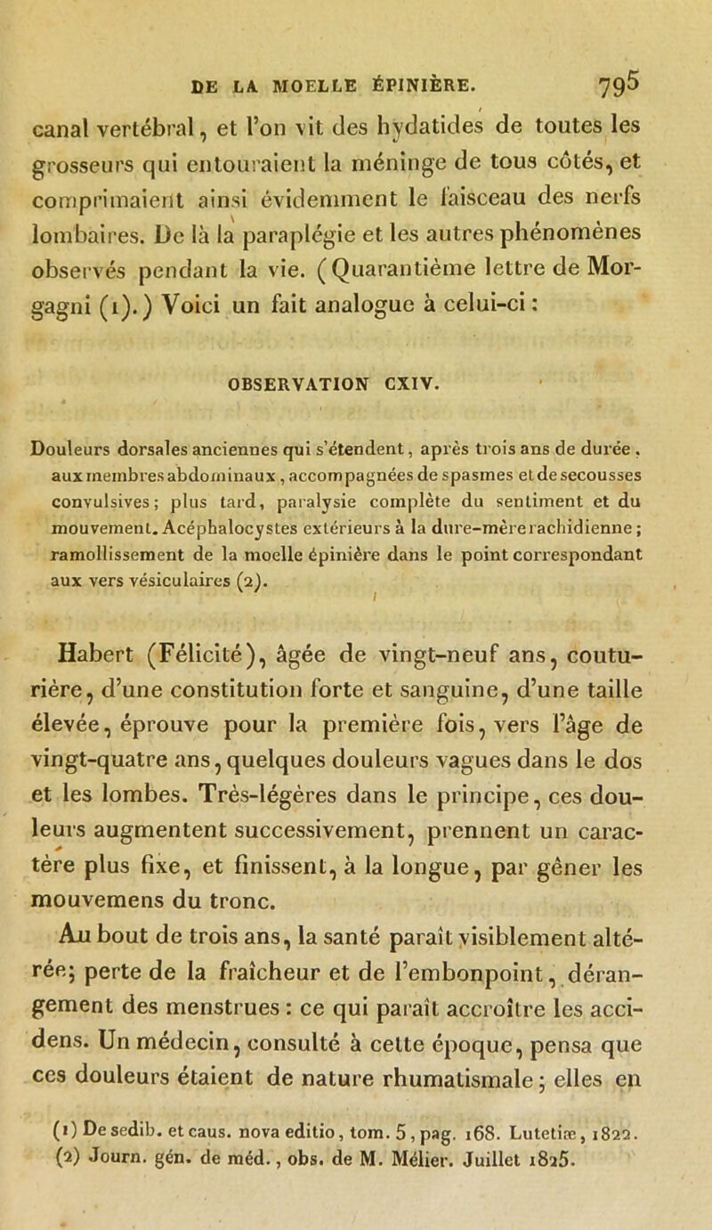 / canal vertébral, et l’on vit des hydatides de toutes les grosseurs qui entouraient la méninge de tous côtés, et comprimaient ainsi évidemment le faisceau des nerfs lombaires. De là la paraplégie et les autres phénomènes observés pendant la vie. (Quarantième lettre de Mor- gagni (i).) Voici un fait analogue à celui-ci : OBSERVATION CXIV. Douleurs dorsales anciennes qui s’étendent, après trois ans de durée . aux membres abdominaux , accompagnées de spasmes eide secousses convulsives; plus tard, paralysie complète du sentiment et du mouvement. Acéphalocystes extérieurs à la dure-mère rachidienne ; ramollissement de la moelle épinière dans le point correspondant aux vers vésiculaires (2). Habert (Félicité), âgée de vingt-neuf ans, coutu- rière, d’une constitution forte et sanguine, d’une taille élevée, éprouve pour la première fois, vers l’âge de vingt-quatre ans, quelques douleurs vagues dans le dos et les lombes. Très-légères dans le principe, ces dou- leurs augmentent successivement, prennent un carac- tère plus fixe, et finissent, à la longue, par gêner les mouvemens du tronc. Au bout de trois ans, la santé paraît visiblement alté- rée; perte de la fraîcheur et de l’embonpoint, déran- gement des menstrues : ce qui paraît accroître les acci- dens. Un médecin, consulté à celte époque, pensa que ccs douleurs étaient de nature rhumatismale ; elles en (1) Desedib. etcaus. nova editio, tom. 5 , pag. 168. Lutetiæ, 1822. (2) Journ. gén. de méd., obs. de M. Mélier. Juillet i8a5.