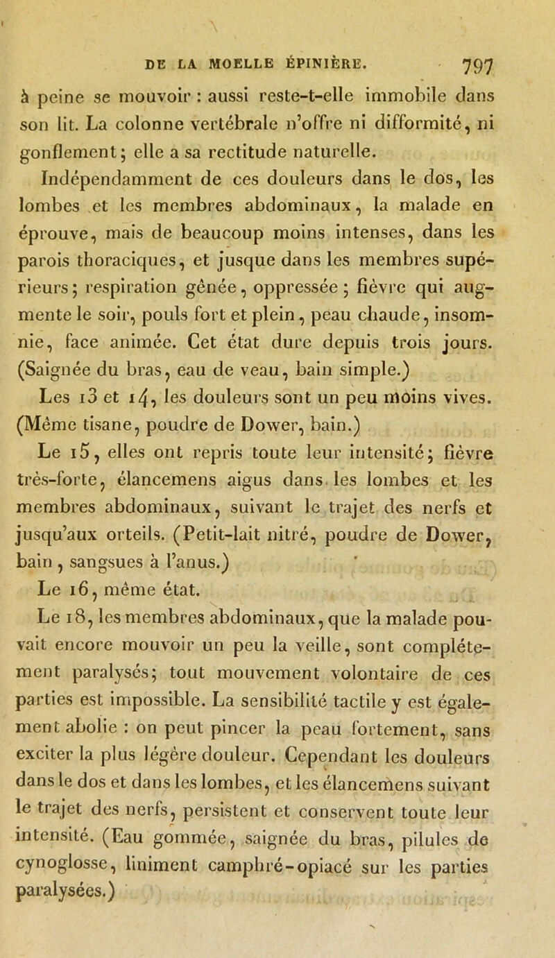 à peine se mouvoir : aussi reste-t-elle immobile dans son lit. La colonne vertébrale n’offre ni difformité, ni gonflement; elle a sa rectitude naturelle. Indépendamment de ces douleurs dans le dos, les lombes et les membres abdominaux, la malade en éprouve, mais de beaucoup moins intenses, dans les parois thoraciques, et jusque dans les membres supé- rieurs; respiration gênée, oppressée; fièvre qui aug- mente le soir, pouls fort et plein, peau chaude, insom- nie, face animée. Cet état dure depuis trois jours. (Saignée du bras, eau de veau, bain simple.) Les i3 et i4, les douleurs sont un peu moins vives. (Même tisane, poudre de Dovver, bain.) Le i5, elles ont repris toute leur intensité; fièvre très-forte, élancemens aigus dans les lombes et les membres abdominaux, suivant le trajet des nerfs et jusqu’aux orteils. (Petit-lait nitré, poudre de Dovver, bain , sangsues à l’anus.) Le 16 , même état. Le 18, les membres abdominaux, que la malade pou- vait encore mouvoir un peu la veille, sont complète- ment paralysés; tout mouvement volontaire de ces parties est impossible. La sensibilité tactile y est égale- ment abolie : on peut pincer la peau fortement, sans exciter la plus légère douleur. Cependant les douleurs dans le dos et dans les lombes, et les élancemens suivant le trajet des nerfs, persistent et conservent toute leur intensité. (Eau gommée, saignée du bras, pilules de cynoglosse, Uniment camphré-opiacé sur les parties paralysées.)