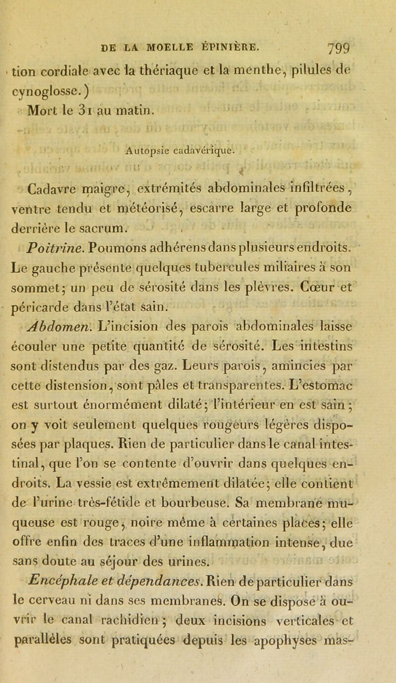 > tion cordiale avec la thériaque et la menthe, pilules de cynoglosse. ) Mort le 3i au matin. Autopsie cadavérique. Cadavre maigre, extrémités abdominales infiltrées, ventre tendu et météorisé, escarre large et profonde derrière le sacrum. Poitrine. Poumons adhérens dans plusieurs endroits. Le gauche présente quelques tubercules miliaires à son sommet; un peu de sérosité clans les plèvres. Cœur et péricarde dans l’état sain. Abdomen. L’incision des parois abdominales laisse écouler une petite quantité de sérosité. Les intestins sont distendus par des gaz. Leurs parois, amincies par cette distension, sont pâles et transparentes. L’estomac est surtout énormément dilaté; l’intérieur en est sain; on y voit seulement quelques rougeurs légères dispo- sées par plaques. Rien de particulier dans le canal intes- tinal, que l’on se contente d’ouvrir dans quelques en- droits. La vessie est extrêmement dilatée; elle contient de l’urine très-fétide et bourbeuse. Sa membrane mu- queuse est rouge, noire même h certaines places; elle offre enfin des traces d’une inflammation intense, due sans doute au séjour des urines. Encéphale et dépendances. Rien de particulier dans le cerveau ni dans ses membranes. On se dispose â ou- vrir le canal rachidien ; deux incisions verticales et parallèles sont pratiquées depuis les apophyses mas-