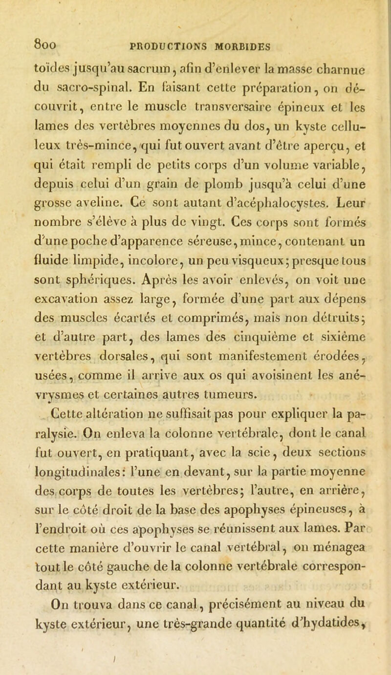 toïcles jusqu’au sacrum, afin d’enlever la masse charnue du sacro-spinal. En faisant celte préparation, on dé- couvrit, entre le muscle transversaire épineux et les lames des vertèbres moyennes du dos, un kyste cellu- leux très-mince, qui fut ouvert avant d’être aperçu, et qui était rempli de petits corps d’un volume variable, depuis celui d’un grain de plomb jusqu’à celui d’une grosse aveline. Ce sont autant d’acéphalocystes. Leur nombre s’élève à plus de vingt. Ces corps sont formés d’une poche d’apparence séreuse,mince, contenant un fluide limpide, incolore, un peu visqueux; presque tous sont sphériques. Après les avoir enlevés, on voit une excavation assez large, formée d’une part aux dépens des muscles écartés et comprimés, mais non détruits; et d’autre part, des lames des cinquième et sixième vertèbres dorsales, qui sont manifestement érodées, usées, comme il arrive aux os qui avoisinent les ané- vrysmes et certaines autres tumeurs. Cette altération ne suffisait pas pour expliquer la pa- ralysie. On enleva la colonne vertébrale, dont le canal fut ouvert, en pratiquant, avec la scie, deux sections longitudinales: l’une en devant, sur la partie moyenne des corps de toutes les vertèbres; l’autre, en arrière, sur le côté droit de la base des apophyses épineuses, à l’endroit où ces apophyses se réunissent aux lames. Par cette manière d’ouvrir le canal vertébral, on ménagea tout le côté gauche de la colonne vertébrale correspon- dant au kyste extérieur. On trouva dans ce canal, précisément au niveau du kyste extérieur, une très-grande quantité d’hydatides, ;