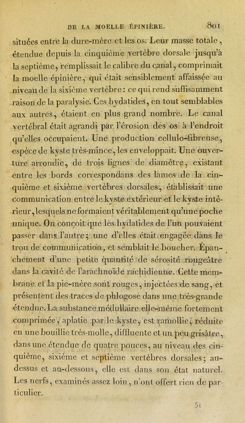 situées entre la dure-mère et les os. Leur masse totale, étendue depuis la cinquième vertèbre dorsale jusqu’à la septième, remplissait le calibre du canal, comprimait la moelle épinière, qui était sensiblement affaissée au niveau de la sixième vertèbre : ce qui rend suffisamment raison de la paralysie. Ces hydatides, en tout semblables aux autres, étaient en plus grand nombre. Le canal vertébral était agrandi par l’érosion des os à l’endroit qu’elles occupaient. Une production cellulo-fibreuse, espèce de kyste très-mince, les enveloppait. Une ouver- ture arrondie, de trois lignes de diamètre, existant entre les bords correspondons des lames de la cin- quième et sixième vertèbres dorsales, établissait une communication entre le kyste extérieur et le kyste inté- rieur,lesquels ne formaient véritablement qu’une poche unique. On conçoit que lès,hydatides de l’un pouvaient passer dans, l’autre; une d’elles était,engagée dans le trou de communicationet semblait le boucher. Épan- chement d’une petite quantité'de sérosité rougeâtre dans la cavité de l’arachnoïde rachidienne. Uette mem- brane et'la pie-mère sont rouges, injectées de sang, et présentent des traces de phlogose dans une très-grande étendue. La substance médullaire elle-même fortement comprimée, aplatie par le kyste, est ramollie; réduite en une bouillie très-molle, diffluente et un peu grisâtre, dans une étendue de quatre pouces, au niveau des cin- quième, sixième et septième vertèbres dorsales; au- dessus et au-dessous, elle est dans son état naturel. Les nerfs, examinés assez loin, n’ont offert rien de par- ticulier.